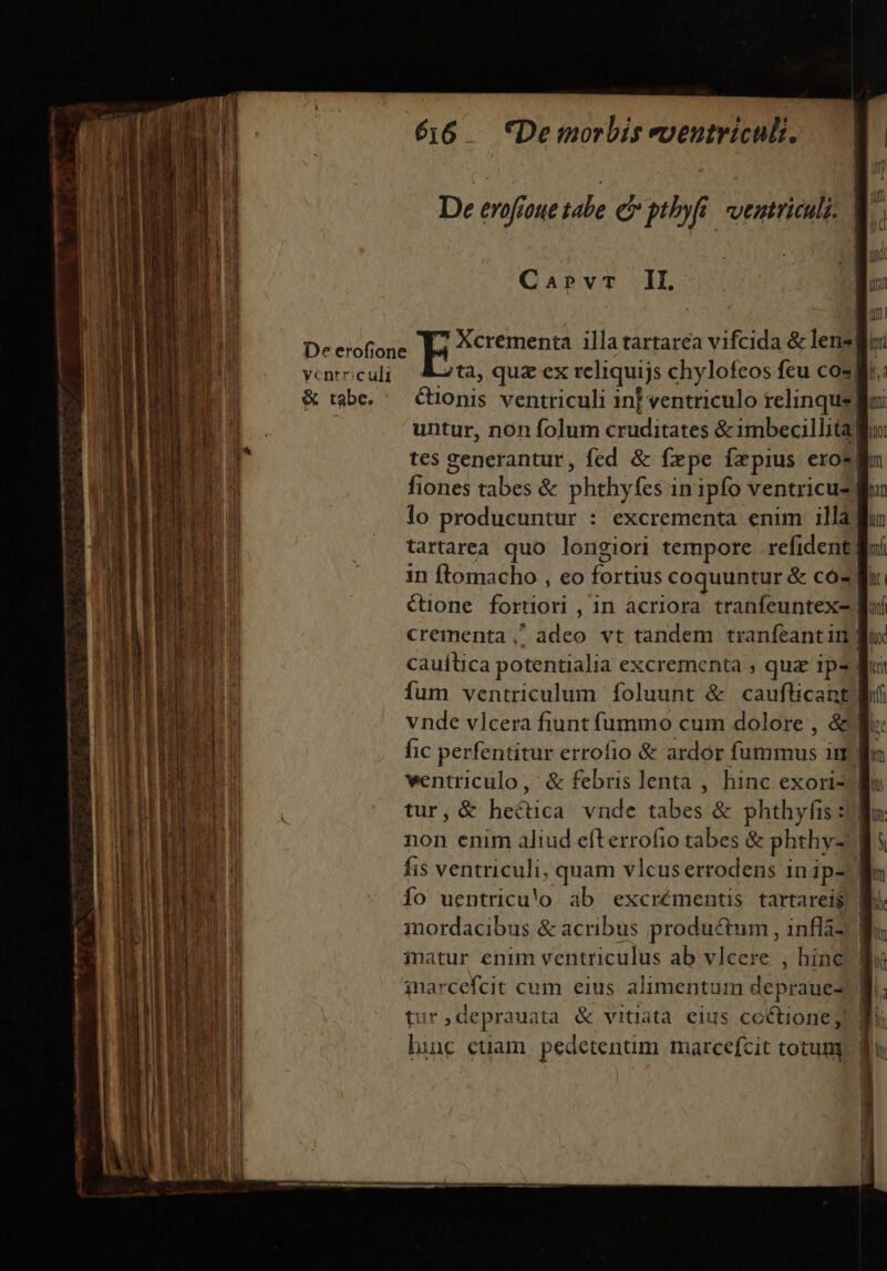 vcnrriculi &amp; tabe. : 656 — *Demorbis evenutriculi. CaprvrT IL 7^ Xcrementa illa tartarea vifcida &amp; lens untur, non folum cruditates &amp; imbecillita] fiones tabes &amp; phthyfes in ipfo ventricu- lo producuntur : excrementa enim illa) tartarea quo longiori tempore refident| in flomacho , eo fortius coquuntur &amp; có €tüone fortiori , in acriora tranfeuntex-| cauítica potentialia excrementa , quz 1p. vnde vlcera fiunt fummo cum dolore , &amp; fic perfentitur errofio &amp; ardor fummus ii wentriculo,' &amp; febris lenta , hinc exori- tur, &amp; hectica vnde tabes &amp; phthyfis: non enim aliud efterrofio tabes &amp; phthy- fis ventriculi, quam vlcus errodens 1n ip- Ío uentricu'o ab excrémentis tartarei$ inarcefcit cum eius alimentum depraue- tur,deprauata &amp; vitiata eius co&amp;tione; hinc etüam pedetenum marcefcit totum