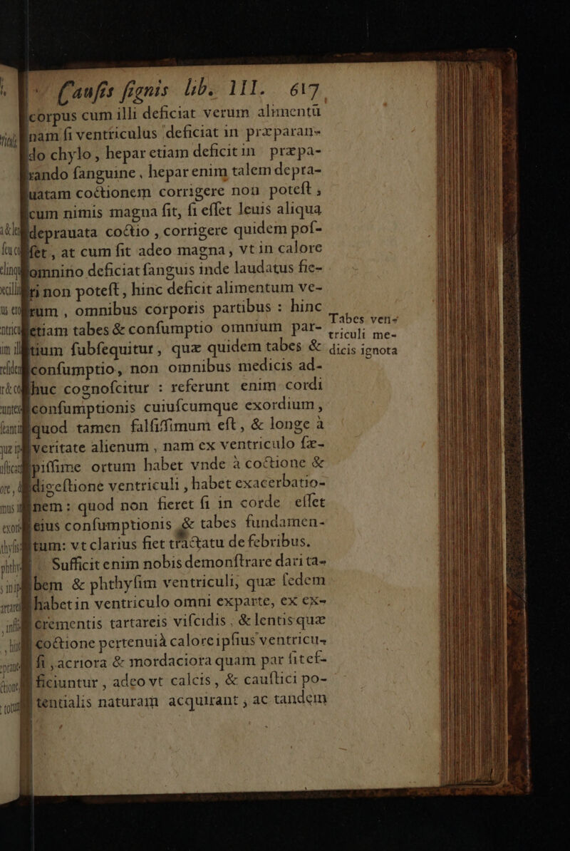 m. | | (aufs fanis hb 11I. ..6t7 Icorpus cum illi deficiat verum alumnentu Inam fi ventriculus deficiat i. prrparan- | ido chylo heparetiam deficitin przpa- ando fanguine , hepar enim talem depra- uatam coctionem corrigere nou poteft ; cum nimis magna fit, f1 effet leuis aliqua ila deprauata co&amp;tio , corrigere quidem pof- ua fet, at cum fit adeo magna, vt in calore dilomnino deficiat fanguis inde laudatus fie- xiliri non poteft , hinc deficit alimentum ve- 5m rum , omnibus córpotis partibus : hinc winletiam tabes &amp; confumptio omnium par- inilitium fubfequitur, quz quidem tabes &amp; GI iconfumptio, non oinnibus medicis ad- ra huc cognofcitur : referunt. enim cordi wt confumptionis cuiufcumque exordium , (anti quod tamen falfiffimum eft, &amp; longe à jc veritate 4lienum , nam ex ventriculo fz- iflicat ipitfime ortum habet vnde à coctione &amp; x, digcftione ventriculi , abet exacerbatio- minem: quod non fieret fiin corde. eflet wollieius confumptionis .&amp; tabes fundamen- thy itum: vt clarius fiet tl&amp;atu de febribus. titi sihi Sufficit enim nobis demonflrare dari ta- ; Ini bem &amp; phthyfim ventriculi, quz (edem ml habetin ventriculo omni exparte, ex €x- iil erementis tartareis vifcidis. &amp;lenusquae Milf co&amp;ione pertenuià calore ipfius ventricus omia fi ,.acriora &amp; mordaciora quam par fitef- m m Tabes ven- tricult me- dicis ignota