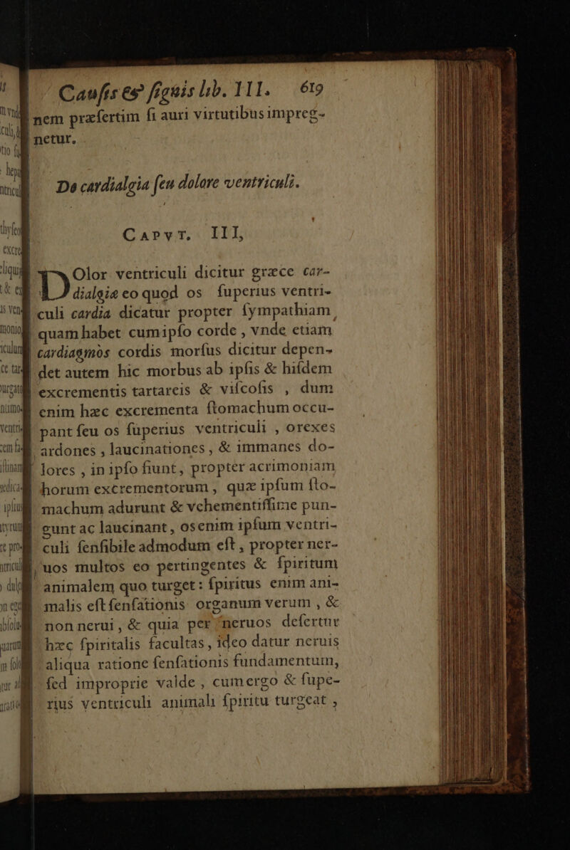 | | | | Caufis eg figuis lib. 111. — 69 De catdialgia feu dolore ventriculz. CarPvr, III, pss ventriculi dicitur grace car- dialsie eo quod os fuperius ventri- quam habet cumipfo corde , vnde etiam cardia&amp;mos cordis morfus dicitur depen. det autem hic morbus ab ipfis &amp; hi(dem | ardones , laucinationes , &amp; immanes do- horum excrementorum , qua ipfum íto- machum adurunt &amp; vchementiffirie pun- eunt ac laucinant , osenim ipfum ventri- culi fenfibile admodum cft , propter ner- uos multos eo pertingentes &amp; fpiritum animalem quo turget : fpiritus enim ani- malis eftfenfationis. organum verum , &amp; nonnerui, &amp; quia per neruos defertur hzc fpiritalis facultas, ideo datur neruis aliqua ratione fenfationis fundamentum, fed improprie valde , cum ergo &amp; fupe- rius ventriculi. animali fpiritu turgeat , ask Ca idR ac Ad A SEM rl pta etn icai Li qnan GCSR ins as ai v dert eevla n re nc icti ton cat s n cimi citt om d a SAI iu ui