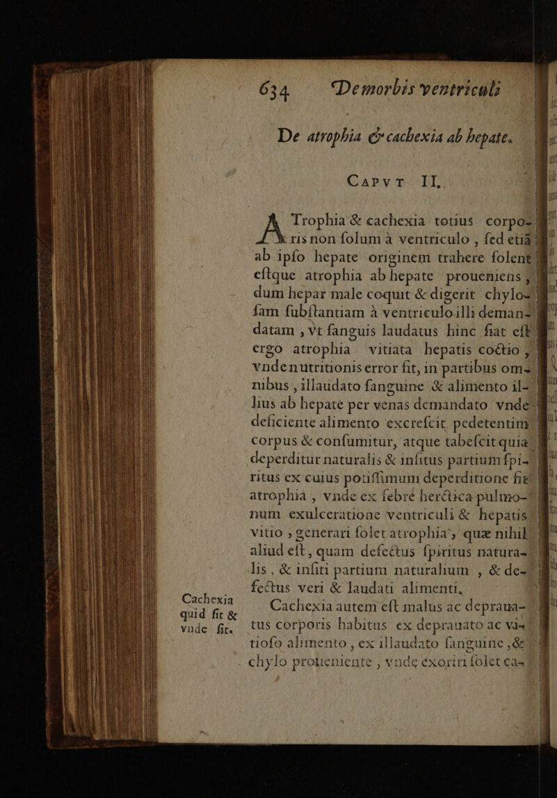 (sra gr Áo HÀ Cachexia quid fit &amp; vude fit. 634 — Demorbis yentricul De atrophia o cachexia ab hepate. CGaAPV'p-PLL : ris non folum à ventriculo , fed etià ab ipfo hepate originem trahere folent cítque atrophia ab hepate proueniens , nibus , illaudato fang deficiente alimento excrefcit, pedetentim ritus ex cuius pouffimum deperditione fie atrophia , vnde ex febre her&amp;ica pulmo-! num exulceratione ventriculi &amp; hepatis vitio ; generari folet atrophia', qua nihil aliud eft, quam defectus fpiritus natura- lis, &amp; infiti partium naturalium , &amp; de- fcétus veri &amp; laudat alimenti, Cachexia autem eft malus ac depraua- tus corporis habitus ex deprauato ac va« tiofo alimento , ex illaudato fanguine ,&amp; ^ Mil T | ' D a T— 3 MOM x —-—— E —— — E AI — o mmm