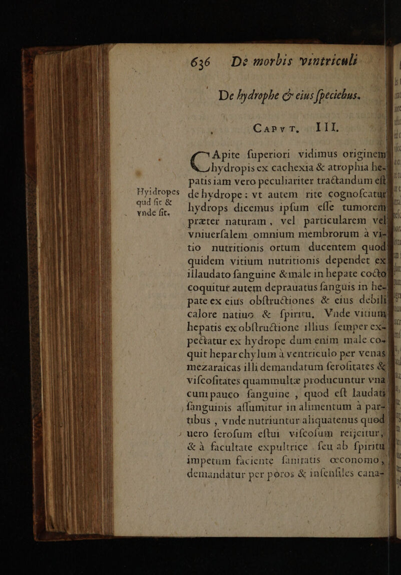 emm acniectitsii ie tt ht : Hyidropes vnde fit. De /ydrophe Ge eius fpeciebus. CaPr T, III, C fuperiori vidimus originemi | hydropis ex cachexia &amp; atrophia he-f : patis iam vero peculiariter tra&amp;tandum elt! ] dehydrope: vt autem | rite cognofcatur] D hydrops dicemus ipfum eíle tumorem. prater naturam, vel particularem veli vniuerfalem omnium membrorum à vili tio nutritionis ortum ducentem quod) | quidem vitium nutritionis dependet ex| illaudato fanguine &amp;male in hepate cocto! coquitur autem deprauatus fanguis 1n he-] pate ex eius obftructiones &amp; eius debili calore natiuo. &amp; fpiritu, Vnde vitiura) | hepatis exobítructione illius femper ex- r pectur ex hy drope dum enim male co. a quit hepar chylum à ventriculo per venas B mezaraicas illi demandatum ferofitates &amp;a vifcofitates quammultz producuntur vnag cunipauco fanguine , quod eft laudati tilits , vnde nutriuntur ali Ws mor rcd qued ! j| impetum faciente faniratis. occonomo; / [ 3 &amp; à facultate expultrice feu ab fpiriti| | T demandatur per poros &amp; infenhiles cana? 1