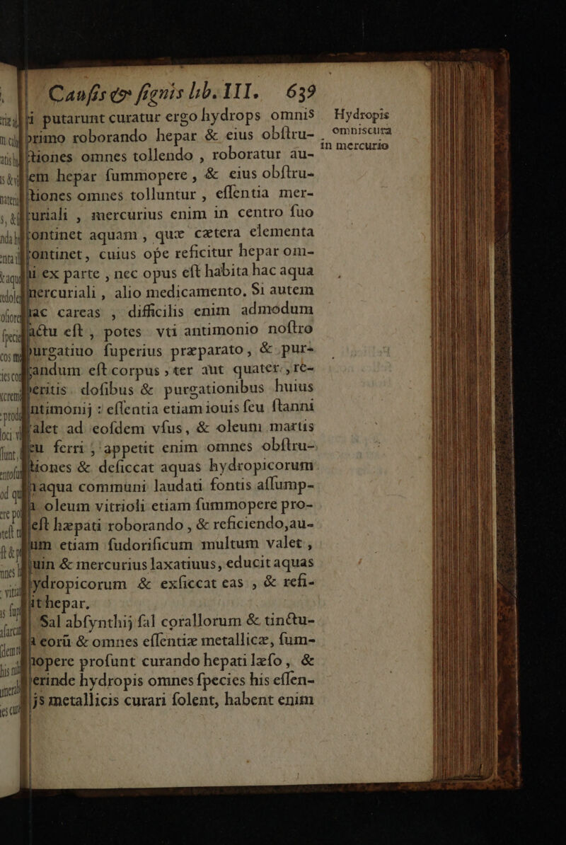 L vica putarunt curatur ergo hydrops omnis ndlbrimo roborando hepar &amp; eius obílru- ith Hiones omnes tollendo , roboratur au- siflem hepar fummopere , &amp; eius obflru- uglltiones omnes tolluntur , effentia mer- ;uffuriali , mercurius enim 1n centro fuo «fentinet aquam , qux cetera elementa ij Wfontinet, cuius ope reficitur hepar om- gll €x parte , nec opus e(t habita hac aqua «odii ercuriali , alio medicamento. $1 autein lac careas , difficilis enim. admodum fora fci actu eft, potes. vti antimonio noflro wayurgatiuo fuperius preparato, &amp; pur- soliandum. eft corpus ; ter aut. quater. re- aglieritis. dofibus &amp; purgationibus huius ani Intimonij : effentia etiam iouis feu ftanni xilialet: ad. eofdem vfus, &amp; oleun martis (m Meu ferri j appetit enim omnes obftru- [] » ao aul iiones &amp;. deficcat aquas hydropicorum qi aqua communi laudati fontis aíIump- p 1 oleum vitrioli etiam fummopere pro- «i dieit hapati roborando , &amp; reficiendo,au- fp | im etiam fudorificum multum valet , juin &amp; mercurius laxatiuus, educit aquas lydropicorum &amp; exficcat eas. , &amp; refi- ithepar. m Sal abfynthij fal corallorum &amp; tin&amp;u- xs ora &amp; omnes eíTentix metallicz, fum- ;,AMepere profunt curando hepatilefo, &amp; jljerinde hydropis omnes fpecies his efTen- sul | j5 metallicis curari folent, habent enim H : vitii T fij | ' | 2 ! Hydropis omnisciira 1n mercurio ke qi doi E ARI CHE ao Mn eun Ms M. e s aiezuste ca «asa pon iam Casin dA Sp Doce VERA ot o m Ra t T aet La intanto —— E CET - I o t: Fj N E ROC T  aile dt ti n iut i rti i iE . - e — E pd