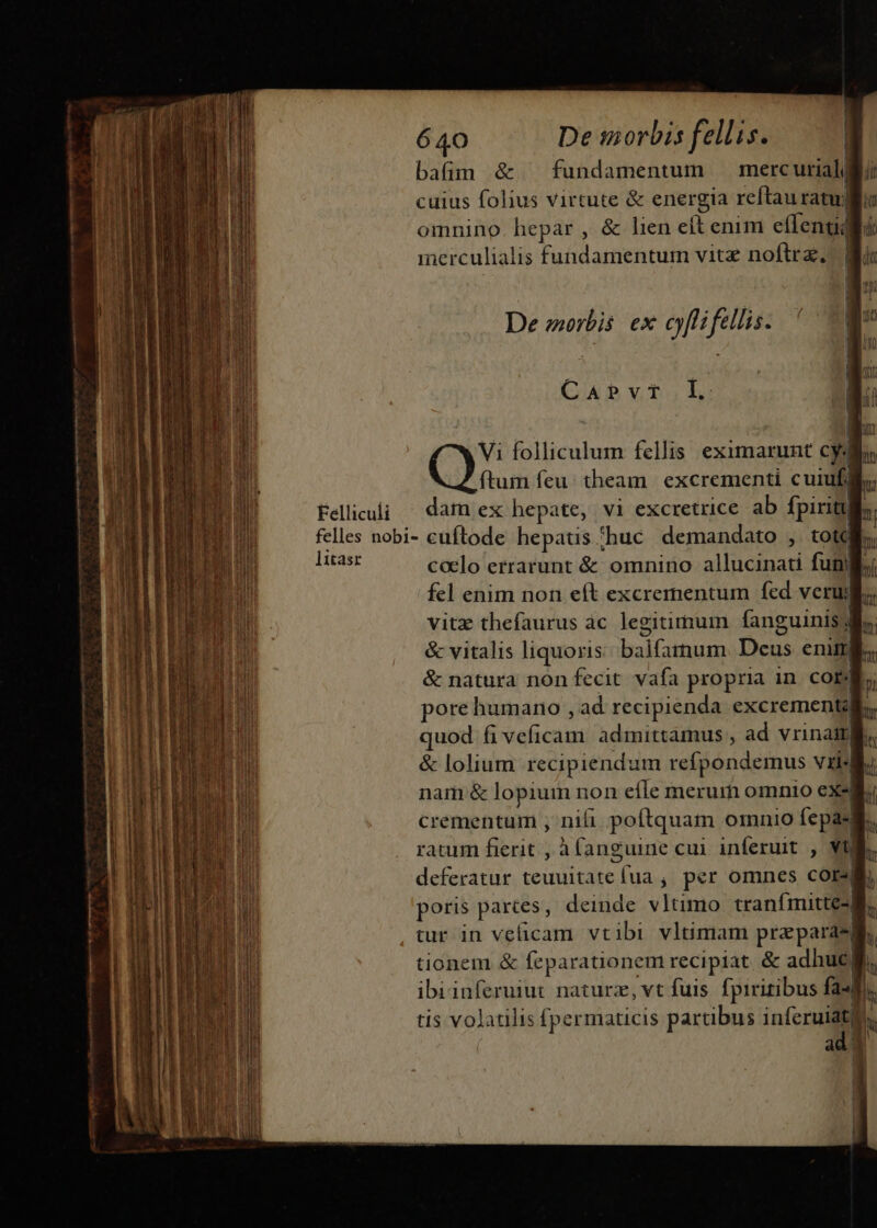 Felliculi 640 De morbis fellis. bafim &amp; ^ fundamentum merc uriali cuius folius virtute &amp; energia reftauratullie omnino. hepar , &amp; lien eft enim effent merculialis Validaretmi vitz noftra, De zoorbis. ex cyflifellis. CAbvoLoL: ftum feu. theam excrementi cuiufi dam ex hepate, vi excretrice ab fpiritt litasr calo errarunt &amp; omnino allucinati funi fel enim non eít excrementum fed veruj| vitz thefaurus àc legitimum anguinis dl. ni &amp; vitalis liquoris balfatnum. Deus eni, &amp; natura non fecit vafa propria in. cob, pore humano , ad recipienda excrementa quod f veficam. admittamus , ad vrinait] &amp; lolium recipiendum refpondemus Vil. nam &amp; lopium non eíle merum omnio exs crementum , nili. poftquam omnio fepas ratum fierit , àfanguine cui inferuit , Vj deferatur teuultate va ; p«r omnes cors| poris parces, deinde vltimo tranfmittes tur in velicam vtibi vltimam przpara* a tionem &amp; feparationem recipiat. &amp; adhuc ibi inferumt naturz,vt fuis fpiritibus fa-] tis volatilis (permaticis partibus inferuiaty | ad 3