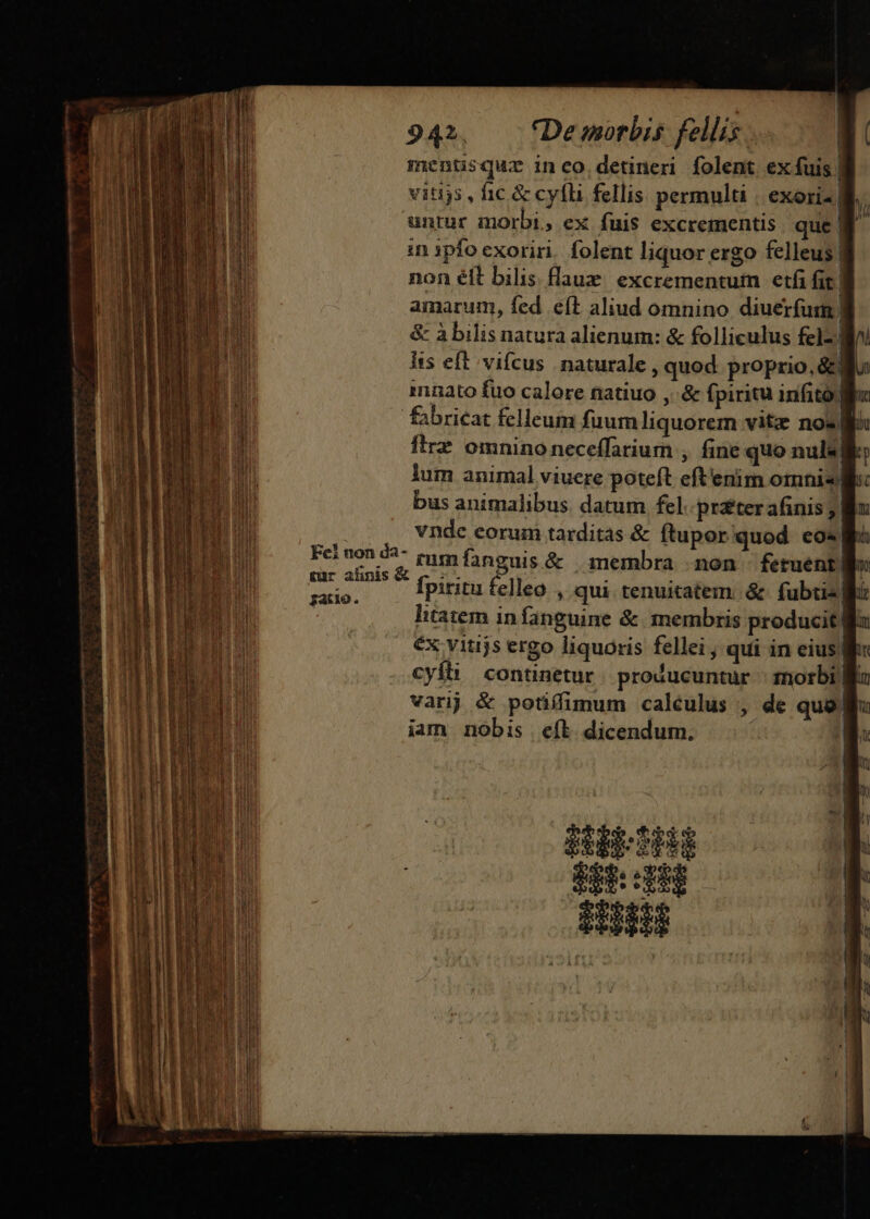 mentisquz inco. detineri folent ex fuis | vitiys , fic &amp; cyfli fellis permulti | exori 8 untur morbi, ex fuis excrementis. que | in 1pfo exoriri. folent liquor ergo felleus | non élt bilis flaum. excrementuim etfi fig | amarum, fed eft aliud omnino diuerfusm | &amp; à bilis natura alienum: &amp; folliculus felzl Iis eft vifcus naturale , quod. proprio, &amp;j innato fuo calore natiuo ,:&amp; fpiritu infito li fabricat felleum fuum liquorem vitz nos flrz omnino neceffarium , fine quo nul«| di lum animal viuere poteft eftenim omnis: bus animalibus. datum fel pr£ter afinis ; | vnde eorum tarditas &amp; ftupor quod eo«| Felnon4- zum fanenis &amp; — membra mon fetuent Y peine fpiritu felleo , qui. tenuitatem. &amp; fubtia| —P—À——