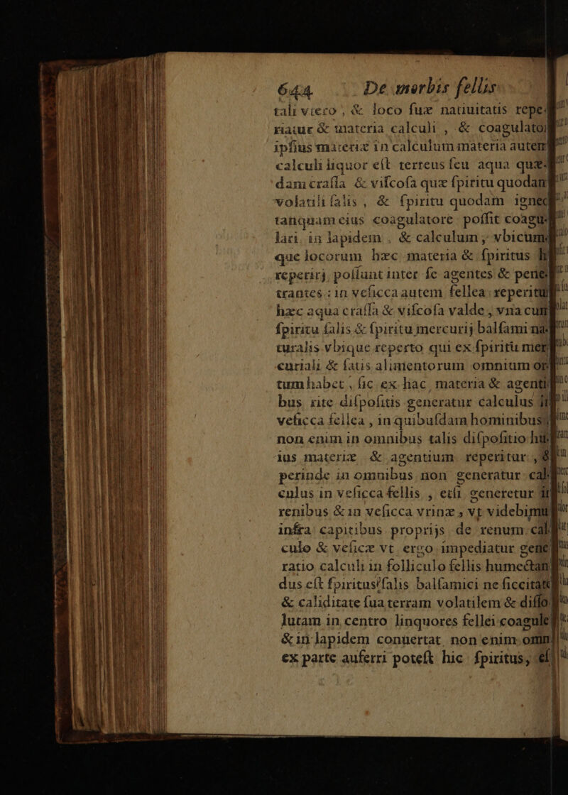 P : ! 6444. De merbis fell Üg tali vtezo , &amp; loco fux nauuitatis repe rauur&amp; materia calculi , &amp; coagulatoj ipfius marerix 1n calculum materia autetr| calculii liquore e(l terreus feu aqua quz dam craíla &amp; vifcofa quz fpiritu € volatili falis , &amp; fpiritu quodam. ignec » tanquam cius coagulatore poffit coagu.f T lari. in lapidem . &amp; calcu s vbicuml que locorum hzc materia &amp; fpiritus i rcperirj pollunt inter fc agentes &amp; peri&amp; trantes .:iü vehicca autem fellea reperitu] hzc aqua craífa &amp; vifcofa valde , vna cuti fpiritu falis&amp; fpiritu mercurij epe na. turalis vbique reperto qui ex fpiritu mier) curiali &amp; fatis alimentorum omnium orm tum habet , fic ex. hac , materia &amp; agenti rÜ bus rite di (pofitis generatur éiiculusl ip vehicca fellea , in quibufdain hominibus) Hm: non enim in omnibus talis di(pofitio hif dus materze &amp; agentium reperitur ,$ in pcrines i in uud non generatur caMl Wr culus in veficca fellis, etíi eeneretur df 2 renibus &amp; in veficca vrinz » vt videbimu) r infra capitibus proprijs de renum call culo &amp; veficz vt. ervo impediatur gene I. ratio calculi in folliculo fellis e . dus eft fpiritusifalis balfamici ne ficcitattg &amp; caliditate fua terram volatilem &amp; diffo Jf lutam in centro linquores fellei coagule] I &amp;1n apidem conuertat, non enim. omm [i ex parte auferri poteft hic. fpiritus, ai ji 1 Du iu d jl | y nia lat Zu | IOUUL mu GELT T MEE —MOUCMEETVA M Us damcRE E pou ace uu Wa aee -- - . à ? im - s - M - A. Eee I mA pan P c erm iud ISDN - on podes e - ec eo o EE m VETMERI DUM IM Um Deut qp C QUT AT UI MRLTMPA M E ELeaE E nm pq — z —r KE Pubddc- s i — am mop i P aU e Aud dart irem i ditam em tp lm encc cc enc -— — | ome mmt — Mn