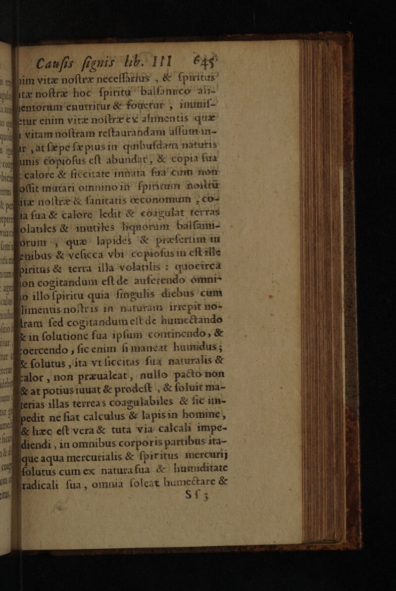 Caufis frgnis lb. 1131 — 64s him vitz noftre neceffartus , &amp; fpmitus. wit noftrz hoc fpititu ^ balfamico aii- adfientorum enutritur &amp; fouctur , nmninif- l:tur enim vitz noítre ex alimentis qus lh vitam noftram reftaurandam alfuman- er at fepe fa pius 1n quibufdam natatis Bunis copiofus eft abundat ; &amp; copia tua FM calore.&amp; ficcitate inbata fua' cum non offit mutari omnino fpinemn noitfik itz noltrz &amp; fanitatis oeconomum co- Aia fua &amp; calore ledit &amp; eóoagulat terras olanles &amp; inutiles Irquorum balfaimi- orum , qua. lapides &amp; prafertm iid Pnibus &amp; veficca vbi: copiofus in cit zlle Spiritus &amp;&amp; terra illa volanlis : quocirca lon cogitandum eft de auferendo, ómnt* lo 1llo fpiritu quia fingulis diebus cum |; Mlimenüs no/tris in. naturam irrepit n0- | j ram fed cogitandum elt de humcé&amp;ando P» in folutione fua ipfum continendo, &amp; | F'oercendo , ficenim h maneat humidus ; l- folutus ,'ita vtficcitas fux naturalis &amp; ralor, non przualeat, nullo pacto non iat potiusiuuat &amp; prodeft , &amp;foluit ma- ferias illas terreas coagulabiles &amp; fic iim- pedit ne fiat calculus &amp; lapisin homine , J&amp; hzc e(t vera &amp; tuta via calcah 1mpe- idiendi , in omnibus corporis pattibus zta- lique aqua mercurialis &amp; fpiritus mcrcurj Bíolutuscumex naturafua &amp; humiditate jradicalt fua, omnia foleat pea died &amp; S5 — 22