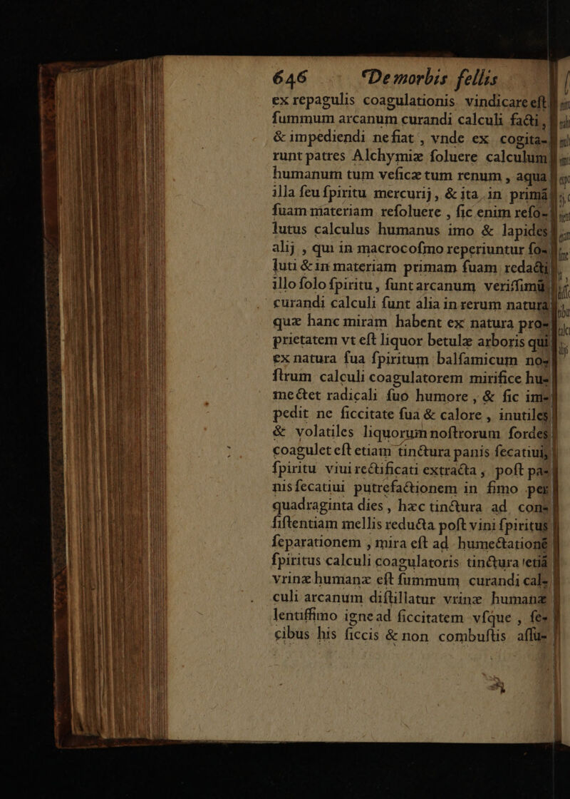 &amp; Ai TB i !i ' , M J  f , Wi | E TH 1g IM L 1 , | j ] udi 205 EI i i i lli d | AN ha un ! NT i | 5T 141. l | : j UE  | h E | ü XT y NUT b OR | ] ij E A | ] BT ! || LE s i Y P dL IU Ut pu d Au Em. nn WUTUT D l^ VT . M j !j | iH ! ua I IDEE od ! p r i Tl LT B  S TNCS PG ! ^ ^ LY n i n tad Hi lu 4 1^ BU ES ! Wu. | n 1 i23 [ b by 1 o JA1 Tu T L | : M h y li T ji: PRSE ML ul Hi jt dH m 4 ael  di nM f 1i * A j 24 ' il T j^ T. 414 4 : aii 3 [ [ ü ! (M 3 jt ae MUR B E BEES 1 3 E CUT T J j 9 E r i. i am v joi UP [ N À |  2. 1 : ua on H EE S EIN M I 1 . AY] l nili do t | j i I ami n A o n T ^ | hi A i | AMA E | My ms n !! MB P o ul UN UR Ws P NIB Bo a E Í j n TA | i LA, l P El i bom V l NUES hd AA i u nPEN uM HERI TE Ea 10 mW Tg WEIT Hn ] i MT dM CODD i E — —g mmis oco m mm de NGC SEMEN PME 646 CDemorbis fellis | ex repagulis coagulationis vindicare eft: fummum arcanum curandi calculi fai, B jj &amp; impediendi nefiat , vnde ex cogita f | runt patres Alchymiz foluere calculum Jf s; humanum tum veficz tum renum , aqua. n illa feu fpiritu mercurij, &amp; ita.in primá, $i fuam materiam. refoluere , fic enim refo- D. lutus calculus humanus imo &amp; lapides] m alij , qui in macrocofmo reperiuntur fos.  luti &amp; 1n materiam primam fuam redadti l illo folo fpiritu, funtarcanum veriffimüll curandi calculi funt alia in rerum natura quz hanc miram habent ex natura pros prietatem vt eft liquor betulz arboris quii ex natura fua fpiritum balfamicum nos flrum calculi coagulatorem mirifice hus mectet radicali fuo humore , &amp; fic ime] pedit ne ficcitate fua &amp; calore , inutiles | &amp; volatiles liquorum noftrorum fordes] coagulet eft etiam tin&amp;ura panis fecatiuiy] fpiritu viui rectificati extracta , poft pas] nisfecatiui putrefactionem in. fimo per. quadraginta dies, hxc tin&amp;ura ad. cons! fiftentiam mellis redu&amp;a poft vini fpiritus. Íeparationem , mira eft ad. humeéctationé | fpiritus calculi coagulatoris: tinctura 'etiá vrinz humanz eft fummum curandi cal B culi arcanum diflillatur vrinz humanz lentiffimo igne ad ficcitatem víque , fe» | cibus his ficcis &amp; non combuftis affus | * n 1 Y ? -