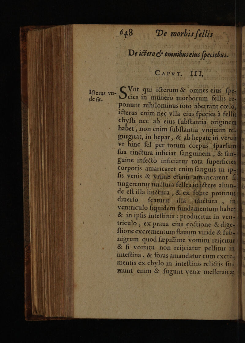 i, S me — COUCHES T T —— t Eder ^. dicerc - E 3m aA 5  ? » —— ROC REL DE ES - uade m -- — zi - cael -— - -— - - ss Hi irepl REP pr hag prre tm — — je n - WT aa —-— I&amp;erus vn- de fit. 648 De morbis fellis CATPWT TT Vnt qui icerum &amp; omnes eius fpe-| cics in münero morborum fellis re. ponunt nihilominustoto aberrant coclo, e. i&amp;erus enim nec vlla eius fpecies à fellisli: Chyfüi nec ab eius fubftantia originem] habet, non enim fubftantia vnquam reéM gurgitat, in hepar, &amp; ab hepate idi venas vt hinc &amp;] per torum corpus. fparfuml fua tinctura inficiat fanguinem , &amp; fanz| guine infecto inficiatur tota fuperficies Corporis amaricaret enim fanguis in 1p- fis venis &amp; vrinz etfiamamaricarent fi. ungerentur tin&amp;ura felleaini&amp;cre aliun- | g de eft illa liactura , &amp; ex fonte prounus| diuerfo — fcaturit illa. tinctura , in a« ventriculo fiquidem fundamentum habet B. &amp; in ipfis inteflinis : producitur in venz] h triculo, ex praua eius coctione &amp; digez B. füone excrementum flauum viride &amp; fub. B. nigrum quod fzpiffime vomitu reijcituE T. &amp; fi vomitu non reijciatur pellitur in M. inteflina , &amp; foras amandatur cum excire4 B menus ex chylo in inteftinis relictis fus Bi | | munt enim &amp; fugunt venx mefleraica | 1