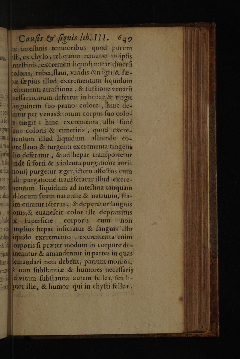 Lex: anteftinis: tenuioribus quod purum sb, ex chylo ; reliquum rematiet itipfis |Inteftinis; excremeti ngu mitardiaera roloris, rubei,flaui, viridis &amp;n ieri;&amp; f:e- oz fxpius illud. excrementum liquidum rehementi atractione , &amp; fuctiotie: venari . | regat in hepar,&amp; tingit unen fuo prauo: colore :, 'hiríc de- CAlertar per venas&amp;totum corpus Sfi colo- Me.tingit: hinc. excrementa , albi ^ funt uk | i coloris &amp; cimerits , quod éxcre- entum illud liquidum alleunde^ €o- re flauo. &amp; turgenti excrementa tingens par lio deferatur , &amp; ad hepar tranfportetur I. /nde fi forti. &amp; violenta purgatione aritiz uto linonij purgetur zger,ictero affectus cum n ilali: purgatione tau Gllacer iliud re: (entem liquidum ad inteftina tanquam dJocum fuum naturale &amp; natiuura, fta- im curatur iéterus;,' &amp; depuratur fanguis ., Iflotus;&amp; euanefcit..color ille. deprauatus imr IPs fuperficie corporis cumr ^'fon » wl implius hepar inficiatur &amp; fanguis illo kiMiquido excremento |, excrementa etim fü forporis fi przter modum in corpore de- sjiffneantur &amp; amandentur in partes in quas [tur d lemandari non debent, pariunt morbos, ed X non fubftanuz &amp; humores ueceffati; ài 4. vitam fubítantia autem fcllea, feu li- jm quor ilie, &amp; humor. qui in chyfü fellea , —— 0 vend