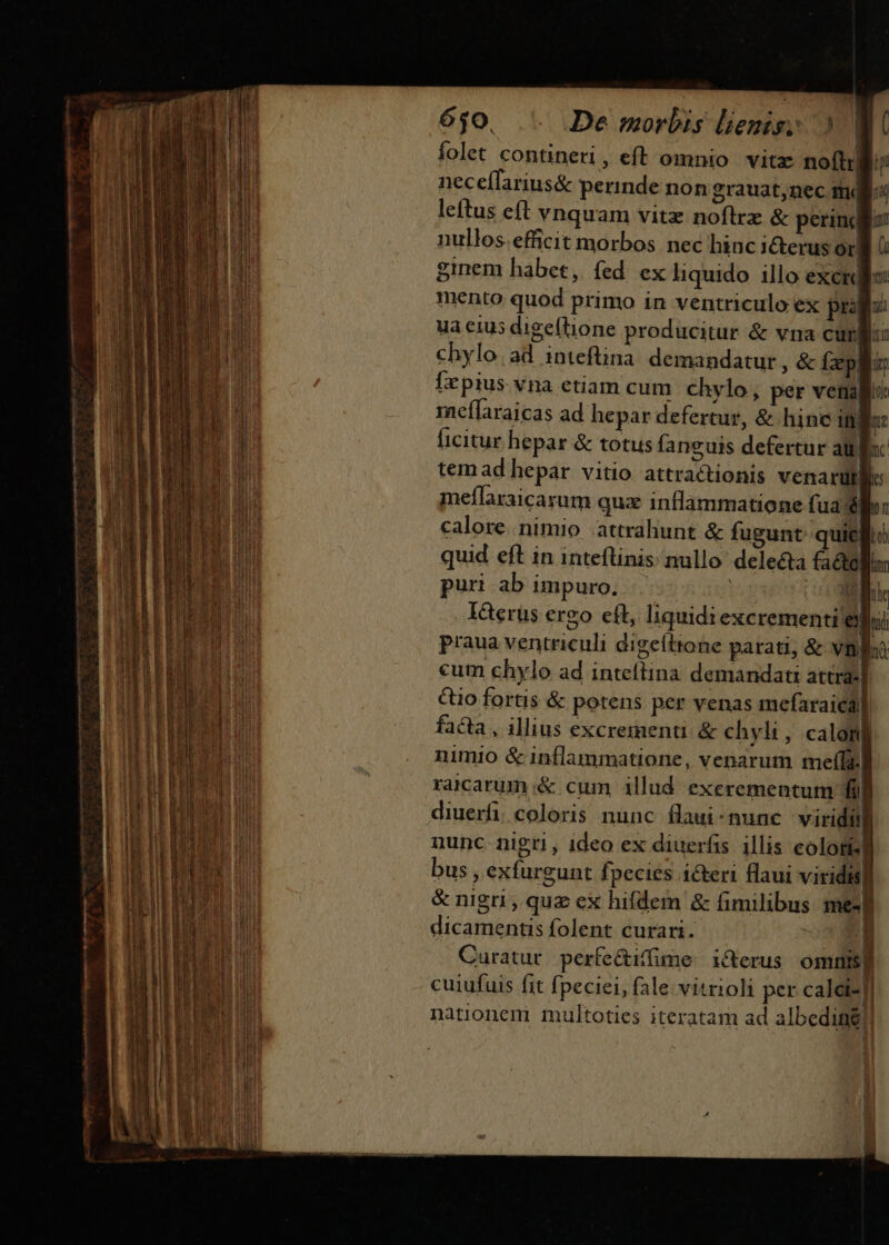 ^n] 6$0. De morbis liemis: » V folet contineri, eft omnio vitz noflr jp neceílarius&amp; perinde non grauat,nec mq leftus eft vnquam vitz noflrz &amp; perinclior nullos. efficit morbos nec hinc i&amp;erus or| ginem habet, fed ex liquido illo exci mento quod primo in ventriculo ex prd ua eius digeftione producitur &amp; vna curii: chylo. ad inteftina demandatur , &amp; Ízpglo Ízpius vna etiam cum. chylo, per venalii meflaraicas ad hepar defertur, &amp; hinc ifj n ficitur hepar &amp; totus faneuis defertur aufs: tem ad hepar vitio attractionis venarü | meflaraicarum quz inflammatione fua ho: calore. nimio attrahunt &amp; fugunt quic quid eft in inteflinis nullo delecta factellim puri ab impuro, .. | 5: ne IGerus ergo eft, liquidi excrementi eii praua ventriculi digefttone parati, &amp; vna cum chylo ad inteftina demandati attra-] Q0 fortis &amp; potens per venas mefaraical facta, illius excrementi. &amp; chyli, calom| nimio &amp; inflammatione, venarum me(fa. rarcarum&amp; cum illud exerementum fi] diuerfi. coloris nunc flaui-nunc viridi nunc nigri , ideo ex diuerfis illis coloti4l bus , exfurgunt fpecies icteri Hlaui viriditl &amp; nigri, quz ex hifdem &amp; fimilibus me« dicamentis folent curari. u Curatur. perfe&amp;iffime. i&amp;erus omnisp cuiufuis fit fpeciei, fale. vitrioli per calet-f nationem multoties iteratam ad albeding!