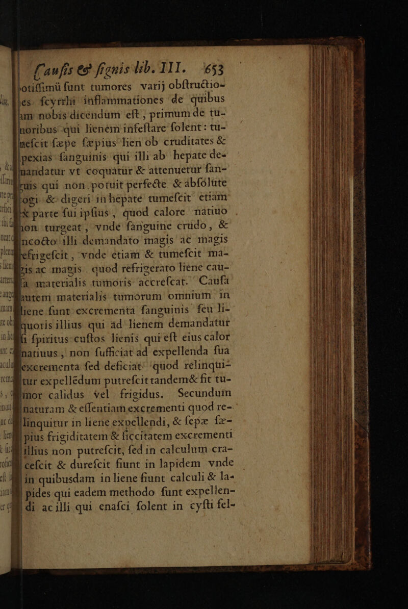 Potiffimü funt tumores varij obftructio- [à fcyrrhi inflammationes de quibus lun nobis dicendum eft , primum de tu- oribus qui lienem infeftare folent: tu- mefcit fepe fepius lien ob cruditates &amp; llpexias- fanguinis qui illi ab. hepate de- ; Wmandatur vt coquatur &amp; attenuetur fan- - fius qui non.potuit perfe&amp;te &amp; abfólute ALogi. &amp; digeri in hepate tumefcit etiam VA parte fui ipfius, quod calore nàtuo Won turgeat, vnde fanguine crudo, &amp; Minco&amp;o illi demandato magis ac magis n Iefrigefcit, vnde etiam &amp; tumefcit ma- ois ac maeis . quod refrigerato liene cau- Ma amaterialis tumoris: accrefcat. Caufa Wauteri materialis tumorum omnium | in liene funt excrementa fanguinis feu li- iquoris illius qui àd' lienem demandatur fa fpiritus: cuftos lienis qui eft eius calor Inatiuus , non fufficiat ad expellenda fua Jexcrementa fed deficiat quod relinqui- [tur expellédum putrefcittandem&amp; fit tu- gmor calidus Vel. frigidus. | Secundum naturam &amp; effentiarn excrementi quod re- Mlinquitur in liene expellendi, &amp; fex íx- i! M pius frigiditatem &amp; ficcitatem excrementi :i:isllius non putrefcit, fed in calculum cra- |cefcit &amp; durefcit fiunt in lapidem vnde in quibusdam in liene fiunt calculi &amp; la- pides qui eadem methodo funt expellen- di acilli qui enafci folent in cyfti fcl-