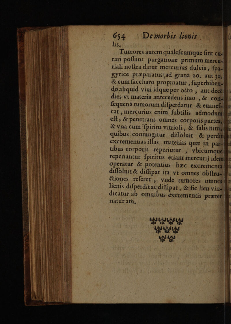 lis, i Tumorcs autem qualefcumque fint cu- rari poffun: purgatione primum mercu- riali noflra datur mercurius dulcis , fpa«| gyrice praparatus|ad granà 20, aut 30, 8 &amp; cum faccharo propinatur , fuperbibegs: de aliquid viui idque per o&amp;o , aut decé; ri dies vt materia aritecedens imo |, &amp; coris! Li fequens tumorum difperdatur. &amp; euane Bi cat , mercurius enim. fubtilis admodum fl: eft, &amp; penetrans omnes corporis partes, li &amp; vna cum fpiritu vitrioli, &amp; falis nitriy Bu quibus'coniungitur diffoluit &amp; perdit, excrementias 1]las | materias quz in pars Wi tibus corporis reperiutur , vbicumque| reperiantur fpiritus. etiam mercurij idem: operatur &amp; potentius hzc excrementa gi diffoluit &amp; diffipat ita vt omnes obftrus B &amp;iones réferet ,. vide. turmiores omnes. lienis difperditac diffipat , &amp; fic lien vina B dicatut ab omnibus éxcrementis pratet B natur ain. ! p usvius dé dguy qu