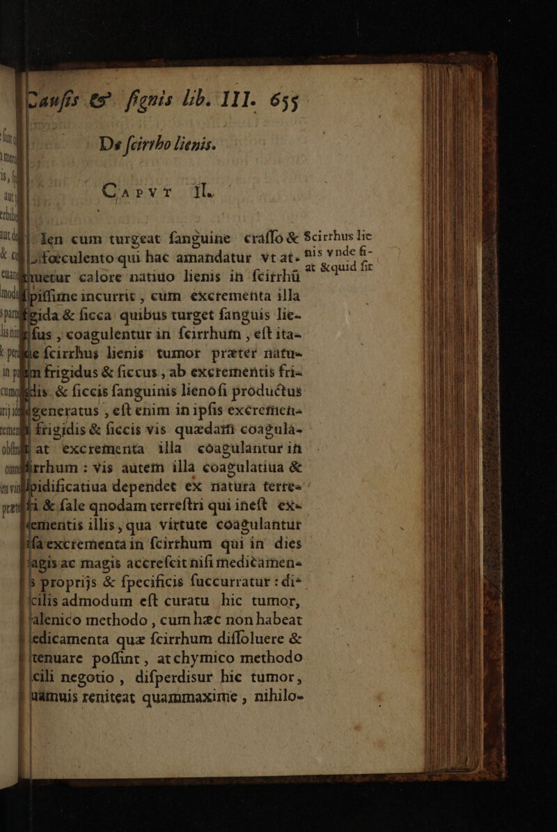 lH anfis e» fenis bib. 11I. De feirrbo lenis. 1. Carvr | Jen cum turgeat fanguine craffo &amp; Scirrhus Ic | L;/foéculento qui hac amandatus vt at. ^5 *nde d. ean E uetur calore natido lienis in fcirrhü OSCAR m [piffime ; incurrit , cum excrementa 1lla » vida &amp; ficca quibus turget fanguis lie- lis ti lus , coagulentur in fcirhuth , eft ita Lg ie rischud lienis. tumor pratér natue nim frigidus &amp; ficcus , ab exeremenis fri- i idis &amp; ficcis fanguinis lienofi productus rji Igeneratus , eft enim in ipfis exéreriien« citi Érigidis &amp; ficcis vis. quzdaifi coagula- obf | at excrementa illa coagulantur in om irrhum : vis autetn illa coagulatiua &amp; evil j; idificatiua dependet ex natura terres padfi &amp; fale qnodam terreftri qui ineft. ex- tementis illis qua virtute coa2ulantur 1ifa excrementa in fcirrhum qui in. dies agis ac magis accrefcit nifi rnedicamene s proprijs &amp; fpecificis fuccurratur : di-. ilis admodum eít curatu. hic tumor, F'alenico methodo , cum hzc non habeat | edicamenta quz (cichum diffoluere &amp; tenuare poffint, atchymico methodo 1 cili negotio ; difperdisur hic tumor, p reniteat quammaxime , nihilo- NOPCRPSNSU NND: auis dis CB Mcr eed OR DRE Nc i Dido RET E iet ar RR ein ur MM EET I &amp; i tr Lada. ci e ita t A a LI -— ——— et : P ^ * Dp————— —— M— e