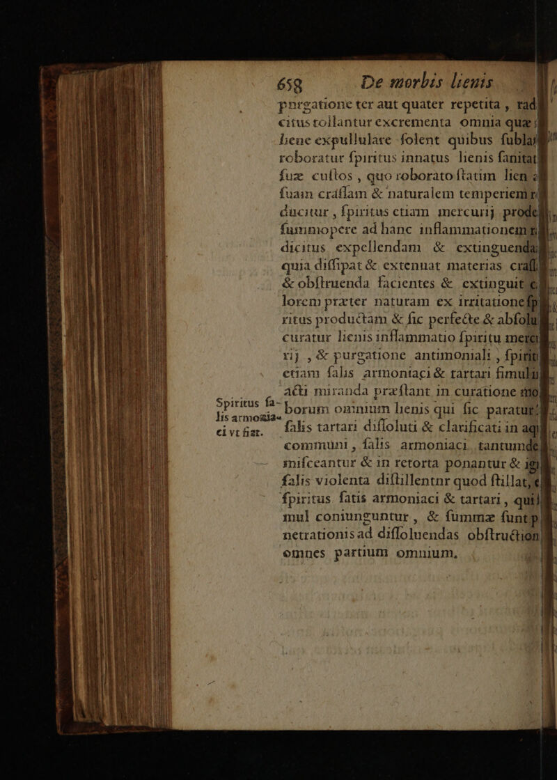 AE —-— A amem —— 7 T roa ja —-—— DEDE ] e UMP I EA rre NE AE itr da ue a ani li — - a rci. iata: En — : per TEE : - : : P elvt fiat. 658 De morbis lieuts prrgatione ter aut quater repetita , rad| | citustollantur excrementa omnia quz ; liene expullulare folent quibus fublug roboratur fpiritus innatus. liens fanitatli fuz cultos , quo roborato ftatim. lien 4i fuam craáflam &amp; naturalem temperiem] éucitur , fpiritus etiam. imercunj prodeli fummopere ad hanc inflammationemm dicitus expellendam. &amp; cxtinguenda: [. quia diffipat &amp; extennat materias craffB. a &amp; obftrienda facientes &amp;. extinguit el lorem prater naturam ex irritatione fp. ritus productam &amp; fic perfe&amp;te &amp; abfolu curatur lienis inflammatio fpiritu mergi rj ,&amp;purgatione antimoniali , fpirigli edam fahs armontaci &amp; tartari fimulij a&amp;u miranda praflant in curatione noB. borum omnium hienis qui. fic paratur? falis tarta diflolua &amp; clarificati in aqidi comiüni , falts armoniaci. tantumde| falis violenta diflillentnr quod ftillat; el. fpiritus fatis armoniaci &amp; tartari , qui] : mul coniunguntur, &amp; fummz funtpli netrationis ad difloluendas obftru&amp;tion]l. emnes partium omnium, E