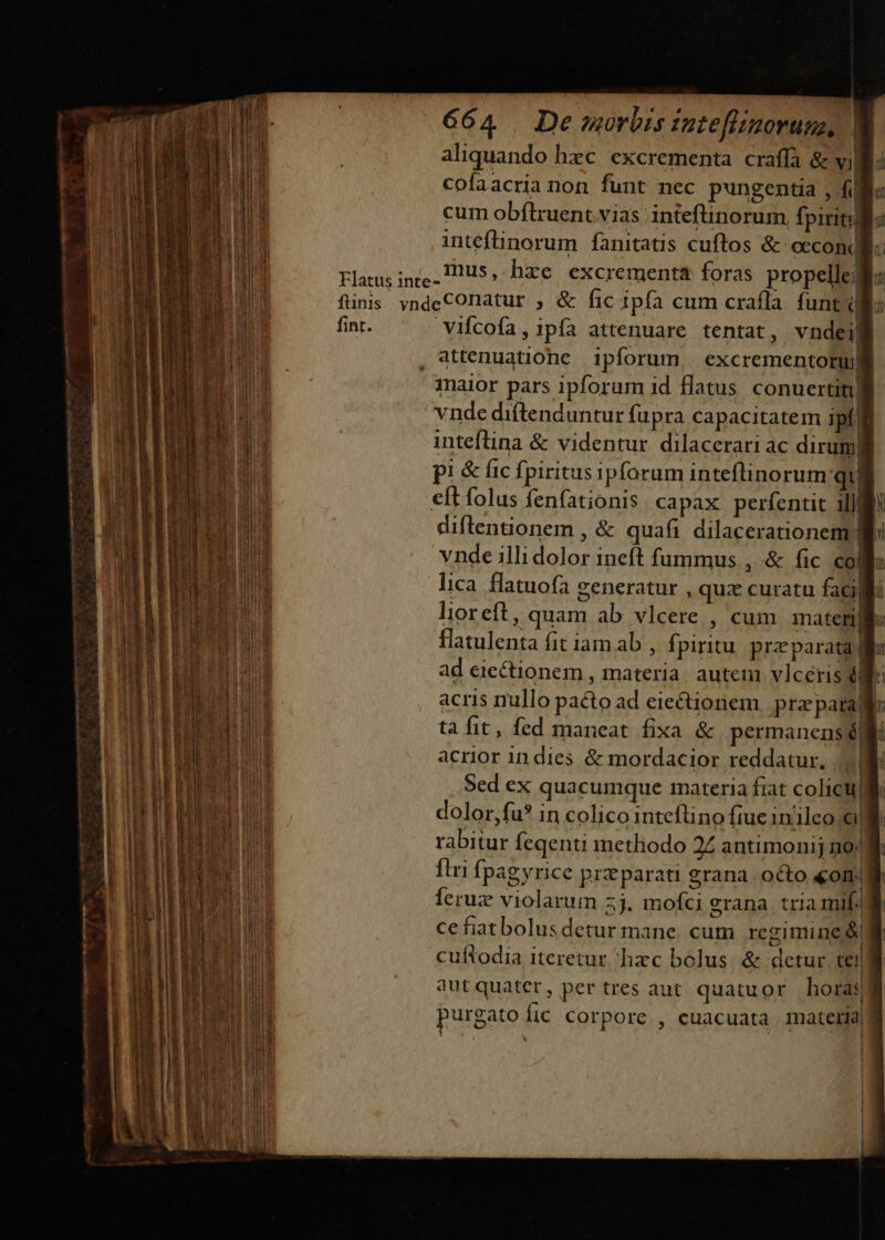 aliquando hec excrementa. craffa &amp; vil cofaacria non funt nec pungentia , fi] cum obflruent.vias inteftinorum fpiritu intefünorum fanitatis cuftos &amp; occond Flatus ince, H20U$,. hxe excrementa foras propelle: finis yndeCOnatur , &amp; fic ipfa cum crafla funt fint. Vifcofa, ipía attenuare tentat, vndei| , attenuatione. ipforum, | excrementoruj inaior pars ipforum id flatus conuertit vnde diftenduntur fupra capacitatem ipf E inteftina &amp; videntur. dilacerari ac dirum) pi &amp; fic fpiritus ipforum inteflinorum qu eft folus fenfationis capax perfentit ill diftentionem , &amp; quafi dilacerationem | vnde illi dolor ineft fummus , &amp; fic coll lica. flatuofa generatur , quz curatu facili lioreft, quam ab vlcere , cum materni flatulenta fit iam ab , fpiritu. preparata li ad eiectionem , materia. autem vlceris é acris nullo pacto ad eiectionem. prz para ta fit, fed maneat fixa &amp; permanens 6i acrior in dies &amp; mordacior reddatur, m talent mau i a n ——À rabitur feqenti inetliodo 2Z antimonij no; fiui fpagyrice pitparati grana. octo &amp;om. Íeruz violarum 5j. mofci erana. tria mif. cefiatbolusdetur mane. cum regimine &amp; cuftodia iteretur hxc bolus. &amp; detur. tei]j qut quater, per tres aut quatuor horas purgato fic corpore , cuacuata mater 4 —XmÀ rs ponam zm gd apu s DE —5 Ns andina 7 mm n 3  te aiti