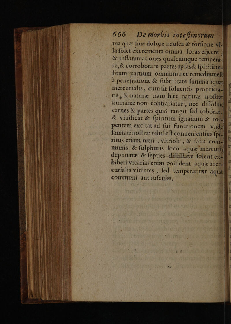 ma quz fiue dolore naufea &amp; torfione vig la folet excrementa omnia. foras eijcere lj &amp; inflammationes quafcumque tempera. 1 re, &amp; corroborare partes ipfas&amp; fpivitüin-] fitum partium omnium nec remediumeftl à penetratione &amp; fubulitate fumma aquzj mercurialis, cum fit foluentis proprieta-fg ti$,é naturz nam hzc naturx noflrzg humanz non contrariatur, nec. diffoluit carnes &amp; partes quas tangit fed xoborat; B. &amp; viuificat &amp; fpiritum 1gnauum &amp; tors pentem excitat ad. fui functionem. vnde fanitati noftre nihil eft conuenienttus fi pi-| ritus etiam nitri , vitrioli , &amp; falis cem munis. &amp; fulphuris: loco aqua mercurij depunatz &amp; fepties- diflillatz folent exe)