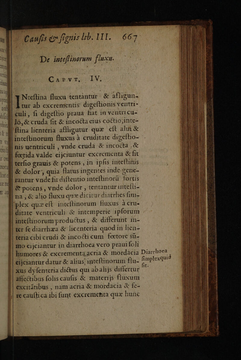 Caufis e fignis Ib. DI. 687 De iste[flinorum fluxu. Carvr, IV. Niteflina fluxu tentàntur | &amp; afligun- culi, fi digeftio praua. hat in ventricu- Jó,&amp; cruda fit &amp; incoéta eius co&amp;tio;inte- 'inteftinorum fluxus à cruditate digeftio- nis uentriculi , vnde crudá &amp; incocta , &amp; | terfio grauis &amp; potens , in ipfis inteftinis &amp; dolor', quia flatus ingentes inde. gene- rantur vnde fit diítentio inteftinorü. fortis &amp; potens , vnde dolor , tentantur inteíb- na , &amp; alio fluxu qux dicitur diatrhes fim- | | 1 * Hd -- inteftinorum productus , &amp; differunt 1n- | ter fe diarrhea &amp; licenteria quod in lien- bicrudi &amp; incoc&amp;ti cum foctore sü- jciantur in diarrhoea vero praui foli jj * |! humores &amp; excrementa acri k | atfectibus folis caufis &amp; materijs fluxum mplexqui