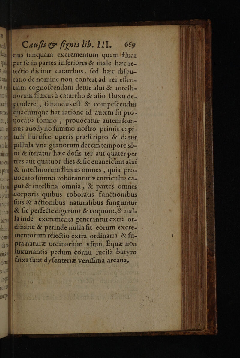 ill zius tanquam excrementum quam fluat perfe in partes inferiores &amp; male hxc re- ie&amp;uo dicitur catarrhus , fed hxc difpu- al aoc de nomine non confertad rei eílcn- ! witiam cognofcendam detur alui &amp; intcfti- 1o 4 noruim fjuxusà catarrho &amp; alio fluxu de- ii pendere: , fananduseft &amp; compefcendus tmd diBilcsioe hat ratione id autem fit pro- x, miuocato fomno , prouocatur autem fom- m ij Inus auodyno fiiéno noftro primis capi- 1ol tuli: huiufce operis przfcripto &amp; datur em ha | | pillula vna graporutn decem tempore so- ull ni &amp; iteratur hzc dofis ter aut quater per vollittes aut quatuor dies &amp; fic euanefcunt alui pin |&amp; inteftinorum fluxusomnes , quia pro- bli | iuocato fomno roborantur v Eutriculh Ca- i Jput&amp; inteflina omnia, &amp; partes omnes Bicorporis quibus ibo: functionibus - Mi: &amp; actionibus naturalibus funguntur nid à» fic perfe&amp;te digerunt &amp; coquunt, &amp; nul- Nllainde excrementa generantur extra or- io l| dinarie &amp; perinde hulla fic eorum excre- omn Jimentorum reiectio extra ordinaria &amp; fu- ting | pra nature ordinarium vfum. Equz non j| faxurianus pedum córnu iucifa butyro » | Erixa funt dyfenteriz veriffima arcana, i 4 qud | Ó pu L| I 1ndi | 1 yug | | | (ar a