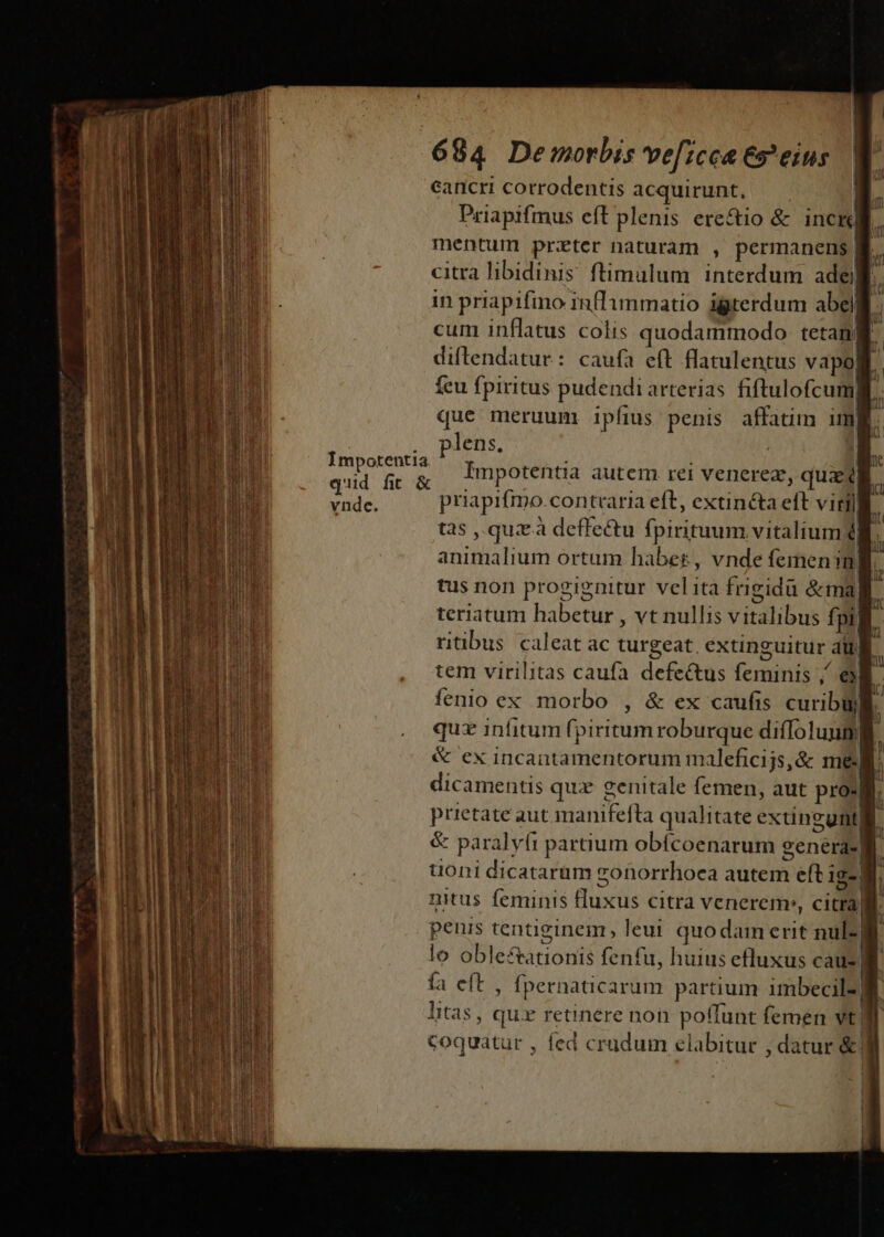 eancri corrodentis acquirunt, — — B Priapifmus eft plenis ere&amp;io &amp; inci mentum przter naturam , permanens | citra libidinis ftimulum interdum ade. in priapifino inflimmatio igterdum abel f cum inflatus colis quodammodo tetana diftendatur: caufa eft flatulentus vapo| feu fpiritus pudendi arterias fiftulofcum;  que meruum ipfius penis affatim img. . plens. | aii hp Impotentia autem rei venerez, qua iri priapifmo.contcaria eft, extincta eft virili tas , quà deffectu fpirituum vitalium í | animalium ortum habes, vnde femenm tus non progignitur velita frigidü &amp;mali teriatum habetur , vt nullis vitalibus fpi] ritibus caleat ac turgeat, extinguitur aul tem virilitas caufa defectus feminis ,/ e ! fenio ex morbo , &amp; ex caufis curibuli quz infitum fpiritum roburque difolunml. &amp; ex incantamentorum maleficijs,&amp; me. dicamentis quz genitale femen, aut pro: j prietate aut manifefta qualitate extinguntli &amp; paralyfi partium obícoenarum genéra- lg uoni dicatarum gonorrhoca autem eft 1gej nitus feminis fluxus citra venerem», citra) penis tentiginem, leui quodam erit nuls] lo oble&amp;ationis fenfu, huius efluxus caus| ía eft , fpernaticarum partium imbecil- ] litas, quz retinere non poffunt femen vt lg coquatur , fed crudum elabitur , datur &amp;| | : ———— Mr