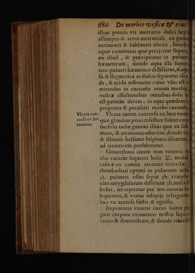 —Q— n Pá Ian M ut illus poteris vti mercurio dulci [pi affumpto &amp; aceto mercuriali, ex gumij antimonij &amp; fublimati elicita , benefi aqux communis qua proijcitur fuper | mi illud , &amp; przcipitatur in. puluerj hácmericum j deinde aqua illa fuperr| tans pulueri hametico diftillatur, &amp;aqu| snirándás in curandis renum mo -veficz affecuonibus omnibus dofis ell eftguttuke decem , in aqua quadam a propriata &amp; peculiari. morbo curandoj Vlceracan- — V]cera autem cancrofa ex luce veriel| crofa ex lue quz glaudem penis mfeílare folent cura! VERUS. ME (olo tactu gummi illius qux ex fub, Inato, &amp; antimonio educitur,deinde tà &amp; illiunta balfamo falphuris illiuntur; ad cicatricem perducuntur. Gonorrhoea autem tum venerca tul alia curatur fequenti bolo 2. medul. | cafice ex camna. recenter extracta rhembarbari optimi in puluerem red 5j. pulueris offus fepiz 3b. campho] oleo amygdalarum diflolutg 3b.mifcef| bolus, ter repetatur per tres auroras fu. | fe quete &amp; vtatur 1ulapijs refrigeremll bus ex aceto(a factis &amp; agrefta, | Impotentia veneris curan folent pu| cato corpore antimonio noftro fuperi| citato &amp; demonílrato,&amp; deinde rekocillff ! j | | IE - t t!