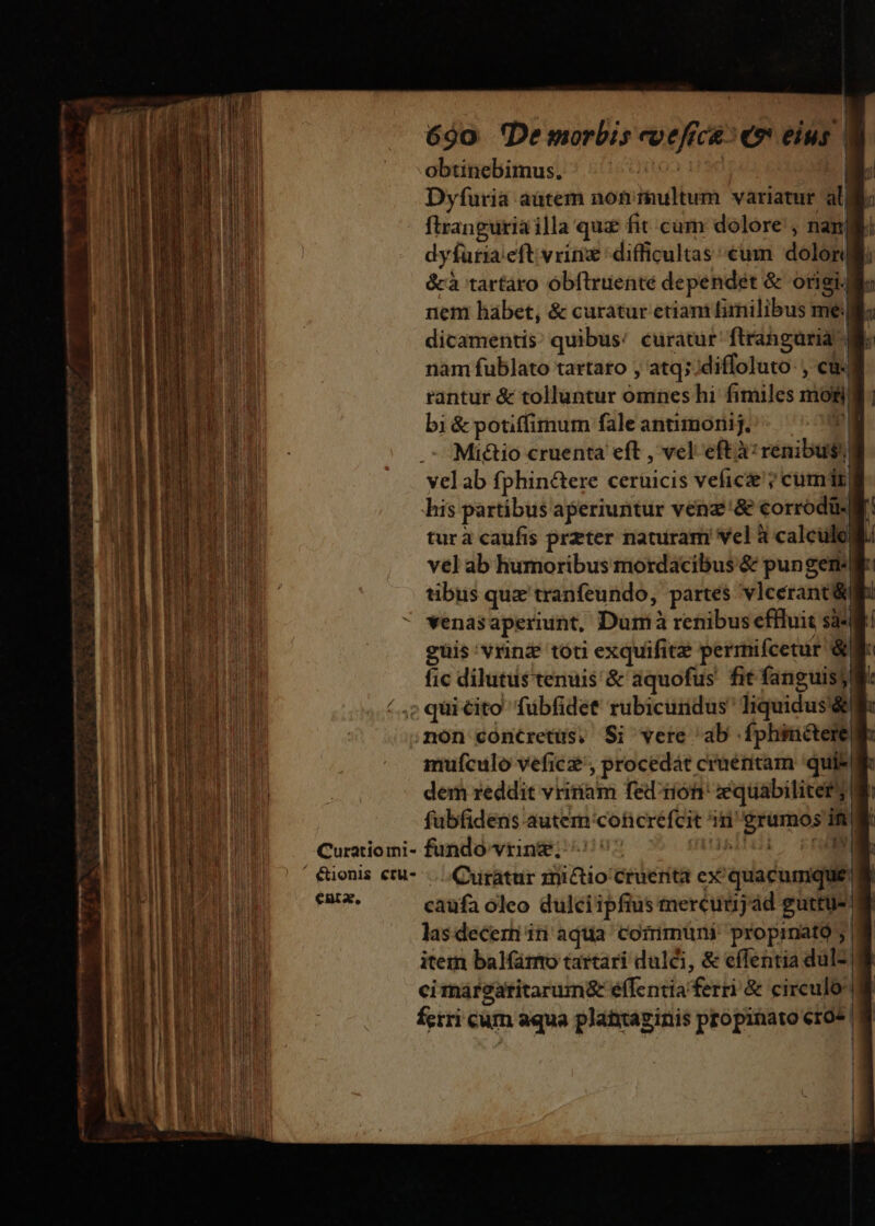 obtinebimus, ! MAE a Dyfuria aütem noniultum variatur alli firanguriailla quz fit cum dolore, nam dyfuria eft vrin difficultas €um dolori &amp;à tartaro óbftruenté dependet &amp; origi. llo nem habet, &amp; curatur etiani fimilibus me. li dicamentis; quibus! curatur ftranguria nam fublato tartaro , atq; diffoluto- , cu. tantur &amp; tollantur omnes hi fimiles mof bi &amp; potiffimum fale antimoriij. PI Mictio cruenta eft , vel eftà: renibus velab fphin&amp;ere cerüicis vefic&amp;'? cum) his partibus aperiuntur venz'&amp; corrodü- M! tura caufis przter nauiram vel à calculo vel ab humoribus mordacibus &amp; pungem| tibus que tranfeundo, partes vlcerant y venasaperiint, Dum à renibus effluit sà* guis: vrin toti exquifitz permifcetur &amp; fic dilutus tenuis &amp; aquofus' fit fanguisy /..; qui ito fübfidet' rubicurdus' Iiquidus dti .non coónctretus, Si vere ab fphinéterellk mufculo vefic£', procedát cruentam 'qui* dem reddit vritíam fed rion: zequabiliter; 8 fubfidens autem'coticréfcit in erumos In Curatiomi- fundo vring; ^5: insihii fH ' &amp;ionis ctu- ...Quratur znictio Cruerita ex quacumque Fai. caüfa oleo dulciipfius mercuunjad guttus lasdecernin aqua coiimuni propinató; item balfáro tartari dulci, &amp; effentia dul- cimareatitarum&amp; e(fentia ferri &amp; circulo ferri cum aqua plantaginis propinato ero» M rm a x ————— me Ren adl P —À P ua 2 ow LU aw - -— 4 TT A z - - —— ——-— 7 Ws á - E A Vene rc C ren io amni colto dec mss ata Rer em rime ie al -— cem Tiger Xa E UP o ce S NDS p E L ec IE CE icmeue RMEBDGE cma Ag eR E AEN Rr M —-— ——Àa—À 2 - mmo -— 2 LUE. 3 Dn mem Somos d— — Ó— — ym