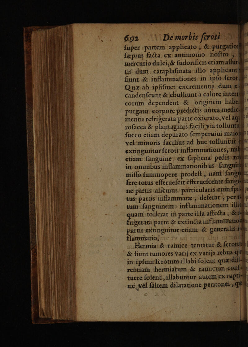 fuper partem applicato ; &amp; purgatio: p: fxpius faca ex.antimonio noftro j mercurio dulci;&amp; fudorificis etiamaffu a tis dum cataplafmata illo applicantj u fiunt &amp; inflammationes in ipíó fcrot| Quz ab ipfifinct, excrementis dum ew candenícunt &amp; iebulliunt a calore neri 1 corum dependent &amp; originem 5 a purgato: corpore prédiétis antea medici mentis refrigerata parte oxierato, vel aqui ' rofacea &amp; plantaginis facili yia tollurtud! fucco etiam depurato femperuiui maio: vel:minoris facilius ad huc tolluntut | ji B li H extinguitur fcroti inflammationes, mili / etiam: fanguine; ex faphena pedis mau in.omnibus inflammationibus fanguind miífo fummopere: prodeft , nani fangue: fere. totus efferuefcit efferuefcente fang m ne pàrtis alicuius: particularis cumápin y tus: partis inflammatz , deferat , perti? tum- fanguinem: inflammationem illu quam :tollerat ifi parte ila affecta ;: gi frigexatà parte &amp; extincta infJamtuatiogim parus-extinguitur:etiam &amp; generalis ij u flamriiatio, : HE. Hermia.&amp; ramice tentatur &amp; fcrotume &amp; fiunt tumores varij ex varijs rebus qii i in ipfunrfcrotum illabi folent qua dif: rentiafn hermiarum, &amp; ramicum «conl à tuere folent ,illabuntur autem ex rupti nc vel fáltem dilatatione peritonel; qua. nme See out sat m oS Hc comme