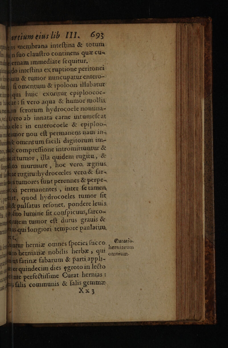 Lrnumenuslb III. $693 vinis membrana inteftina &amp; totum n infüo clauftro continens que cus villletnam immediate fequitur. ; iulfido intcftina ex rupuione péritonez ^ pam &amp; tumot nuncupatur énter luli fi omentum &amp; ipoloon illabatut cid iqui huic exoritur epiploocoe- ; lifae: fi vero aqua. &amp; humor mollis. min fcrotum hydrocoele nonuna- illero ab. innata carne intumefcat » B : i sra ive dliiele: in enterocoele &amp; epipioo- inlBimior noa eft permanens nam 1n luni Kk omentum facili digitorum im- ed  compreífione intromittuntur &amp; tis (it tumor , illa quidem rugitu - &amp; (MO murmure, hoc vero xgrius. 1 pene rogitu:hydrocecles vera. &amp; fare visi tumores funt perennes &amp; perpe. Xi permanentes , 1ntex Íe tamen. wit, quod hydrocoeles tumor fit illie pulfatus refonet, pendere leuis. hl Mito lumine fit confpicuus,farco» - [eutein tumor eít durus grauis &amp; xui Iis qui longiori tempore paulatim, E! M 2 3s Jjfflto hezniaziz- nobilis herbe ; qui. lllus farinz fabarum &amp; part. apph- llerquindecim dies egroto 1n lecto nte perfe&amp;tiifume Curat hernias : ilifalis communis &amp; falis gemmz l wo. X X 3 ucco. €uratto. omnium. qu pm gn T d e ur ap t do aa dicati anas mn. Cai ov de, 6 PU —— - * ^ , HESS 5 PNE MNAM TO P. PSU