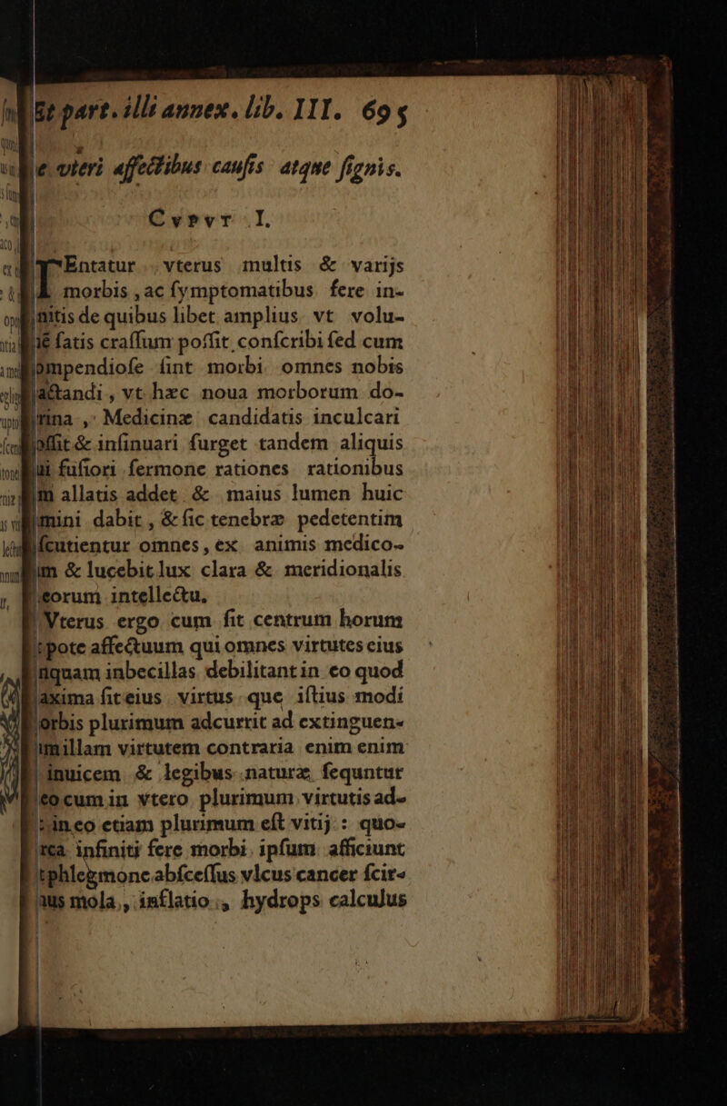 e vitri affectibus caufis atque fignis. IaEntatur .vterus imnultis &amp; varijs itia rn upty Ícend tont tue f y vl [ec nui l, i fatis craffum poffit confcribi fed cum pmpendiofe fint morbi omnes nobis la&amp;andi, vt hzc noua morborum do- Irina , Medicine candidatis inculcari loffit&amp; infinuari furget tandem aliquis iui fufiori fermone rationes. rationibus jm allatis addet. &amp; | maius lumen huic lmini dabit ,&amp;fic tenebrz. pedetentim lí(cutientur omnes ,ex animis medico- lim &amp; lucebitlux clara &amp;. meridionalis eorum intellectu. !Vterus ergo cum fit centrum horum !tpote affe&amp;uum qui omnes virtutes eius iquam inbecillas. debilitant in. co quod laxima fiteius virtus. que iftius modi l'orbis plurimum adcurrit ad extinguen- imillam virtutem contraria enim enum ll inuicem &amp; legibus .natura; fequntut f0cumin vtero plurimum virtutis ad. ica. infiniti fere morbi. ipfum. afficiunt | | | indi mtn t Mo ie, ens UN COT MBRLIVILIE maio ML 3 c3 a I Xi rx T p ET ; i sudo 2 d | E aco s aci es ME E, EAR RR NAUUHUSRIU onn EE