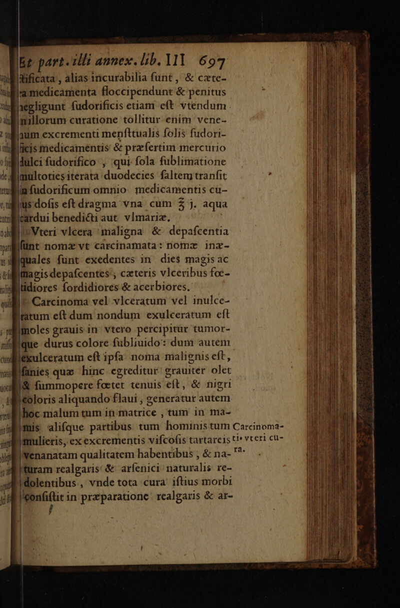 wi dificata , alias incurabilia funt , &amp; czte- ia medicamenta floccipendunt &amp; penitus hegligunt fudorificis etiam eft. vtendum uinillorum curatione tollitur enim vene- nilaum excrementi menfttualis folis fudori- i ücis medicamentis &amp; przfertim mercurio vlidulci fudorifico , qui fola fublimatione de d jmultoties iterata duodecies faltem tranfit wlan fudorificum omnio. medicamentis cu- ,dilius dofis eft dragma vna. cum $5 j. aqua willirardui benedi&amp;i aut. vImariz. dle Vteri vlcera maligna &amp;. depafcentia pat [finc nomzvt carcinamata : nomz inz- waiquales funt exedentes 1n die$ magis ac uilfitiagis depafcentes'; czeteris vIceribus foc- vii Ilidiores fordidiores &amp; acerbiores. qui | Carcinoma vel vlceratum vel inulce- iratum eft dum nondum exulceratum eft moles grauis in vtero percipitur tumor- Eque durus colore fubliuido: duni autem jéxulceratum eft ipfa noma malignis eft, Manies quz hinc egreditur. grauiter. olet u&amp; fümmopere foetet tenuis eft, &amp; nigri | '&amp;oloris aliquando flaui ; generatur autem Bihoc malum tum in matrice , tum in ma- jb mis alifque partibus tum hominis tum Carcinoma- jn J mulieris, ex excrements vifcofis tartare1s t!* vteri cu- ys venanatam qualitatem habentibus ; &amp; na- jsi 43 turam realgaris: &amp; arfenici naturalis re-  | dolentibus , vnde tota cura. iftius morbi ^. E in przparatione realgaris &amp; ar- Lipsiae d ei Ee cope Dat ei ey de, REM S UR UB dae uma o o p iaa ta i ao raid die i Lr aii e v am n msn i E i E] - ES K x » d .* , Mss - n— — —— od