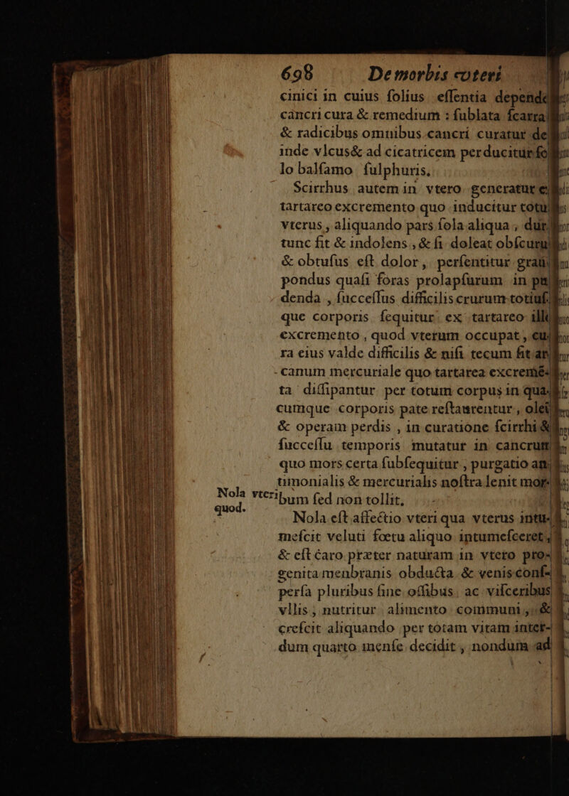 698 De morbis coteri N cinici in cuius folius. effentia depende cancri cura &amp; remedium : fublata Ícarra| qr &amp; radicibus omnibus.cancrí curatur de inde vlcus&amp; ad cicatricem perducitur fo lo balfamo fulphuris, Wr Scirrhus autem in. vtero. generatur e d tartareo excremento quo inducitur totu Ji vterus , aliquando pars fola aliqua , dur Kc tunc ^y &amp; indolens , &amp; fi. doleat obfcurg! pi &amp; obtufus eft dolor, períentitur grand pondus quafi foras prolapfurum in pni i denda , fucceffus difficilis crurum totiuf B que Gükidris fequitur; ex: tartareo- illii excremento , quod vterum occupat , €uro ra eius valde difficilis &amp; nifi tecum fitam -canum mercuriale quo tartarea ccr - ta diffipantur per totum corpus in quad cumque corporis pate reftawrentur , olei ^ &amp; operam perdis , in curatione fcirrhi &amp;M, fucceffu temporis mutatur in cancrut b quo mors certa fubfequitur , purgatio att; r umonialis &amp; mercurialis noftra lenit mor-W sui Ybum fed nontollit, |... n. ^ Nola eft affectio vteri qua vterus intu. n mefcit veluti foetu aliquo. intumcefceret;] &amp; eft Caro preter naturam 1n. vtero pro-  ?enita menbranis obdu&amp;a. &amp; venis conf- 1 pera pluribus fine. offibus. ac. vifceribus, L vllis ; nutritur. alumento | coinmunti &amp; , crefcit aliquando .per totam vitam intct- dum quarto menfe. decidit , nondum ad Ns gd