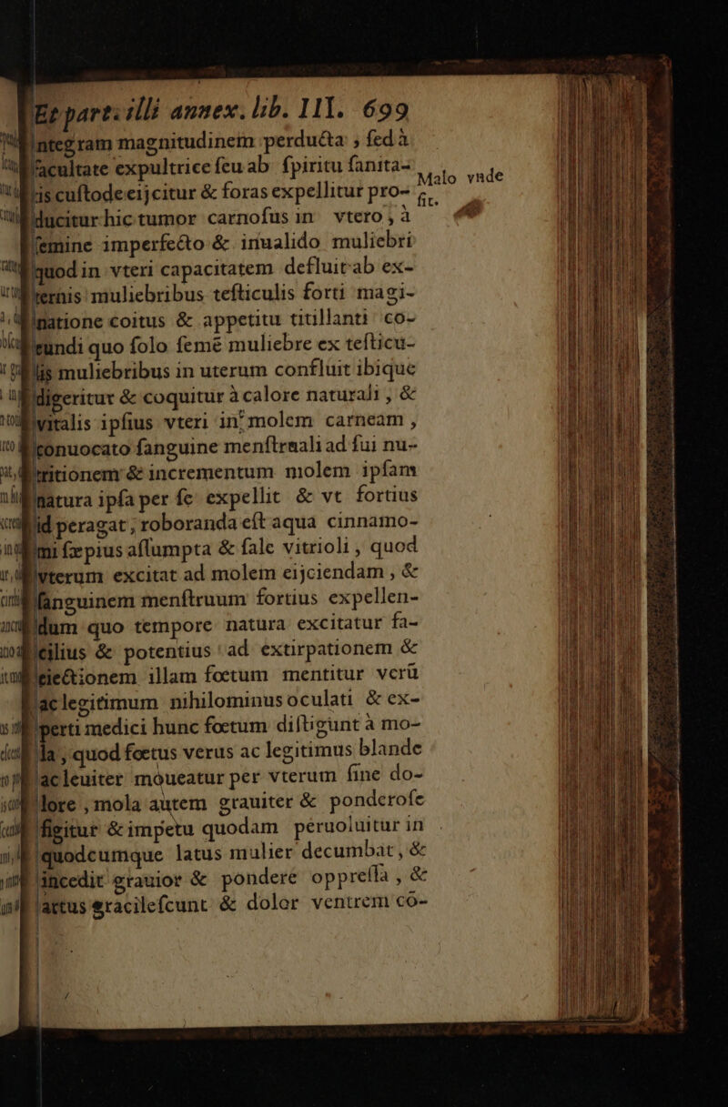 integram magnitudinem perdu&amp;ta ; fed à W'acultate expultrice feu ab. fpiritu fanita- 1 His cuftodeeijcitur &amp; foras expellitur pro- Malo vnde | j l Au dU com hictumor carnofusin vtero ,à 4 (emine imperfe&amp;o &amp; inualido muliebri IIquod in. vteri capacitatem defluit'ab ex- iernis muliebribus tefticulis forti magi- Binatione coitus &amp; appetitu tiullanti/ co- llrundi quo folo feme muliebre ex teíticu- llis muliebribus in uterum confluit ibique Idigeritur &amp; coquitur àcalore naturali , &amp; Wvitalis ipfius vteri inímolem carneam, Ironuocato fanguine menflraali ad fui nu- !ritionem á&amp;e incrementum molem ipfam Binatura ipfa per fc expellit &amp; vt fortius i id peragat; roboranda eft aqua cinnamo- qmi faepius aflumpta &amp; fale vitrioli , quod Vterum excitat ad molem eijciendam , &amp; Ifanguinem menítruum fortius expellen- |Mlum quo tempore natura excitatur fa- «eilius &amp; potentius 'ad extirpationem &amp; Éleie&amp;ionem illam foetum mentitur vcrü lac legitimum nihilominus oculati. &amp; ex- | in medici hunc foetum diítigunt à mo- lla , quod foetus verus ac legitimus blande f'acleuiter móueatur per vterum fine do- llore , mola autem grauiter &amp; ponderofe figitur &amp; impetu quodam peruoluitur in quodcumque latus malier decumbat , &amp; Jincedit grauior &amp; pondere oppreífa , &amp; latus eracilefcunr &amp; dolor ventrem co- ENDANDOON MEUS omm mn i B NE ——— Kd (€ 2x e -2 z: p: UAE UAETLIE —— ————9- Ed — Fe z : - - E —— - E — Pis T - TT € : —— mL E c x- — rre m. D— n: DT EDT: M - RSEN S * f - z - X e As : E TEES z zx! -— A Eo conim TE : : ica T pese T - -— - e a: m zi - ^ F6 VEA. tiec T^ aide. CP - SS E : A 3 / E : b; SUE ü Dn €— a — (A CORE NAPETT dichas. x v  : eid CPMPRET N ; ^ 5 5 on betta