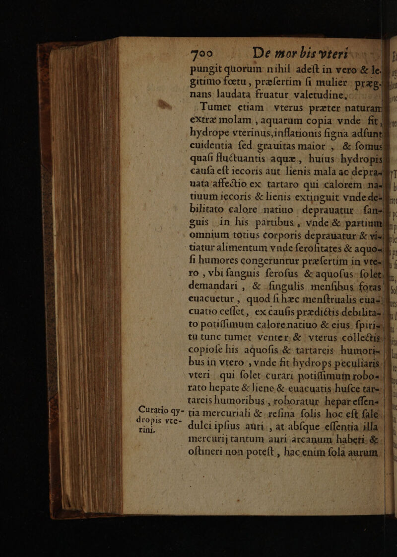 Curatio qy- dropis vte- rini. 700 De mor bis vteri | pungit quorum: nihil adeft in vero &amp; le. gitimo foetu , przfertim fi mulier prag. nans laudata fruatur valetudine, B. Tumet etiam. vterus prater naturam extrz molam , aquarum copia vnde. fit jj hydrope vterinus;inflationis figna adfuntg cuidentia fed. grauitas maior , &amp; fomus| quafi fluctuanus aque , huius hydropis caufa eft 1ecoris aut. lienis mala ac depra4 uata affectio ex: tartaro qui calorem nas uuum iecorís &amp; lienis extinguit vnde dez bilitato calore :natiuo . deprauatur fan-f guis in his partibus, vnde &amp; partium omnium totius Corporis deprauatur &amp; vis * fi humores congeruntur prfertim in vtesl ro , vbifanguis ferofus &amp;aquofus- folet demandari , &amp; fingulis menfibus foras| A . MEN CN SANI euacuetur , quod fihzc menftrualis euaz) | : er a cuatio ceflet, ex caufis praedictis debilitas! to pouífunum calorenatiuo &amp; eius. fpitizl tu tunc tumet venter. &amp; vterus colleé&amp;tis) copiofe his aquofis .&amp; tartareis. humoris r bus in vtero , vnde fit hydrops peculiaris. | vteri. qui folet curari potiffimuin robos |l. rato hepate &amp; liene &amp; euacuatis hufce tare.| tareis humoribus , roboratur hepar effen- | | ua mercuriali &amp; :zefina. folis. hoc eft fale. | dulci ipfius auri, at abfque effentia illa | mercurij tantum auri arcanum haberi. &amp; | 1 ^