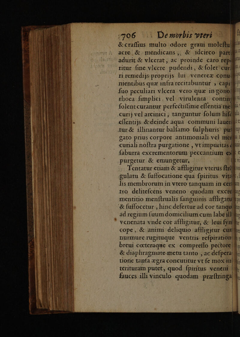 D— -———— 07 H F ; l &amp; craffius ua odore graui moleftulgl acre, &amp; mendicans,, &amp; idcirco part adurit &amp; vlcerat, ac proinde caro re ritur fine vleere pudendi, &amp; folet curjl ri remedijs proprijs lui venerez conu fuo peculiari vlcera. vero quz in gono| folent curantur perfecuffime eílentia me gato prius corpore anumoniali vel mei Sui noftra purgatione , vt impuritas. purgetur &amp; emungetur  de membrorum i 1n Vtero tanquam AIY c mentitio menílrualis fanguinis affliga àd regium fuum domicilium cum labe ill cope, &amp; animi deliquio aflligjtur cum nurimure rugituque ventris refpiration|$ &amp; diaphragmate-metu tanto , ac defpera tlo1íe tanfa xgra concutitur vt fc mox in| teriturafn putet, quod fpiritus veneni | fauces illi vinculo quodam przftringa NT lt i