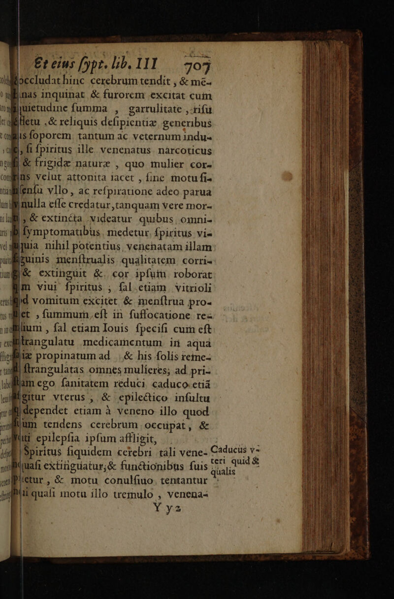 AL | Et eius [ypr. lib. IIl — 703 difioecludat hinc cerebrum tendit , &amp; me- 'wilinas inquinat &amp; furorem excitat cuim T jmietudine fumma , garrulitate ,-rifu «alliletu ,&amp; reliquis defipientiz, generibus ciliis foporem. tantum ac veternum indu- iis ft fpiritus ille. venenatus. narcoticus iili &amp; frigide nature , quo mulier cor- Cot ns velut attonita lacet , fine motu fi^ wdllenfu vllo , ac refpiratione adeo parua unl mulla effe credatur tanquam vere mor- ilg, &amp; extincta . videatur. quibus; omni- i m:ifymptomaubus medetur. fpiritus vi- vd ipuia nihil potentius, venenatam illam xirid jzuinis amenflrualis qualitatem. corri- uml j&amp; extinguit &amp;. cor ipfuin roborat Im viui fpiritus ; fal.etiam vitrioli alid voinitum excitet &amp; menílrua pro- wdWiet , fummurn,eft in fuffocatione re« ;jdillium , fal etiam Iouis fpecifi cum eft adiitrangulatu medicamentum in aquá lei propinatum ad ||. &amp; his folis teime- ti |ftrangulatas oinnes mulíeres; ad pri- I lam ego fanitatem réduci, caduco etiá Migiur vterus ; &amp; epilectico infultu Bue etiam à veneno illo quod jum tendens cerebrum Occupat, &amp; it! epilepfia ipfum affligit, Po |Spiritus fiquidem cerebri táli vene- pepe Quafi extitigiatur;&amp; funétionibus fuis 77, ^ iretur, &amp; motu conulfiuo. tentantur ^ joi quafi inotu illo tremulo , venena- Y ys | ' ' | MUNERE Le agaduaiia za aca n i a ai a di i Rn : - aiii on tto thi ai dcum. a i ad mdr n ——— -