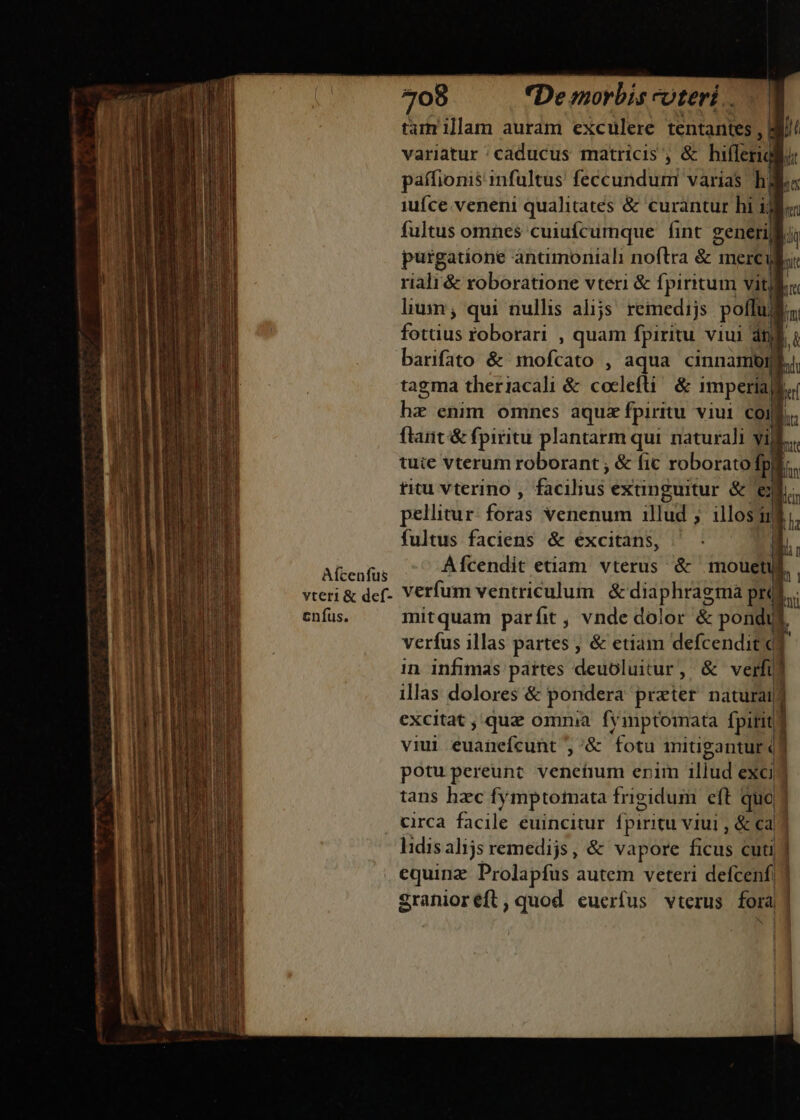 tamrillam auram exculere tentantes , j^ variatur /caducus matricis ; &amp; hiflerigliu: paífionis infultus feccunduni varias hol. iufce veneni qualitates &amp; curantur hi ilo fultus omnes cuiuícumque fint zenerijl Ki purgatione antmoniali noftra &amp;i merc ui riali &amp; roboratione vteri &amp; fpiritum vitls lium; qui nullis alijs. reiedijs pollu mi fetis roborari , quam fpiritu viui dtf barifato &amp; 1nofcato , aqua cinnamomf,, tagma theriacali &amp; coclefti: &amp; imperial, qs enim omnes aquae fpiritu viui coi ftant &amp; fpiritu plantarm qui naturali yij tuie vterum roborant ; &amp; fic roborato fp! titu vterino , Belus exunguitur &amp; ej pellitur (ati venenum illud ; illos] u ! fultus faciens &amp; excitans, | ARGUI A[cendit etiam vterus &amp; mouetus. . vteri&amp; def- Verfum ventriculum &amp; diaphragma pr cnfus. mitquam parfit , vnde dolor &amp; pondus verfus illas partes , &amp; etiam defcendit 1 in infimas páites deuoluitur, / &amp; verfi rm PI E ooi Ma m tuse qn ciarum m E — — E ES ERR -— xe E —— ra ET ? -: - rium ur an eio P ENS viui ddánefé (init ;&amp; fotu itigantur (] potupereunt veneíium erim illud exci? tans hac fy mptofata frigidum eft quo circa facile euincitur fpiritu v1Uui , &amp; ca lidis alijs remedijs, &amp; vapore ficüs cuti equinz Prolapfus autem veteri defcenf| 3 Sranioréft, quod eucrfus vterus fora NN