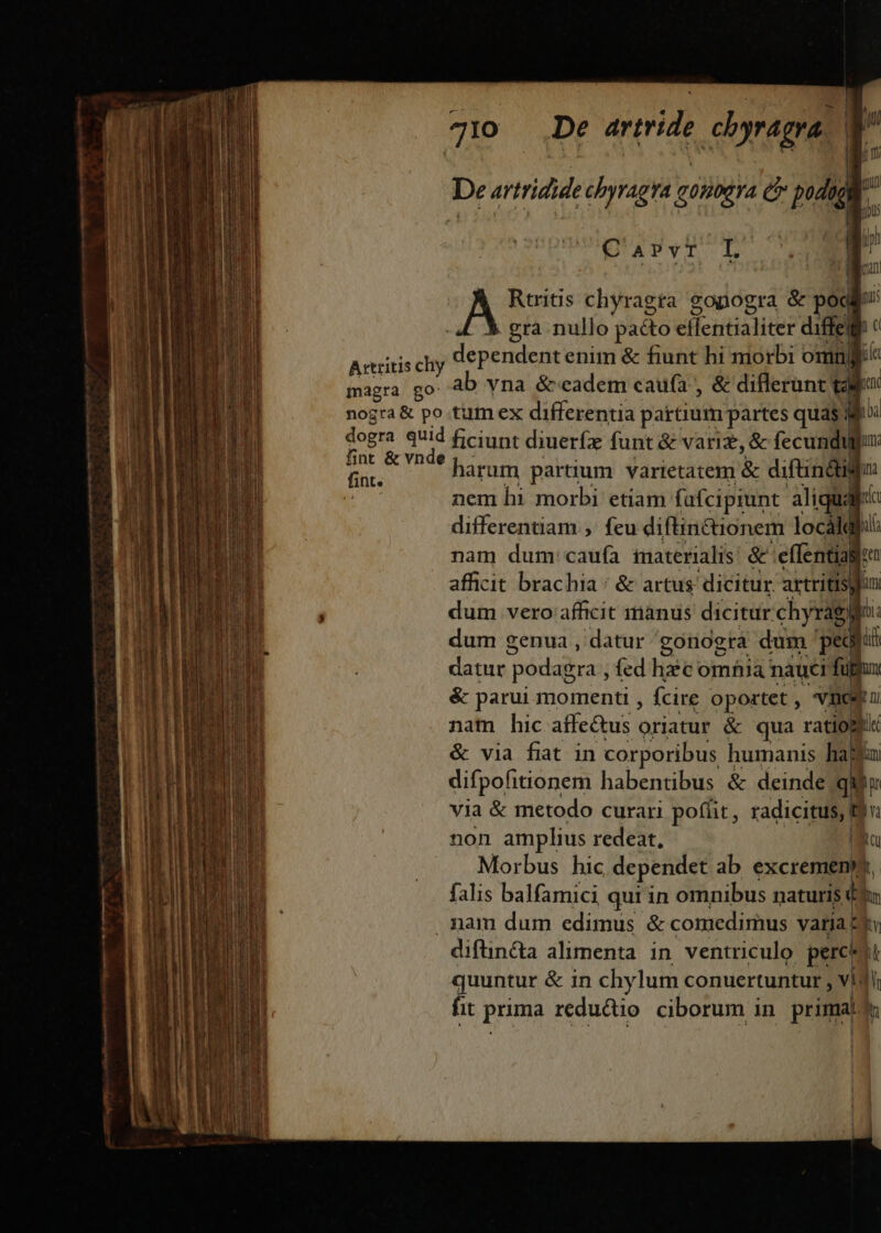 Pup qQUUido «i — Mua mae E t$€— aÀ . ae A m zx m— — OIEELa——  - TT : pe Axtritis chy magra go nogra&amp; po dogra quid fint &amp; vnde * De artride ehyragra ! Jj i r 710 gra nullo pa&amp;to effentialiter diffe ho dependent enim &amp; fiunt hi morbi omni ab yna &amp;v«eadem cauía , &amp; diflerunt talo: tum ex differentia partium partes quas j ioa ficiunt diuerfx funt &amp; varie, &amp; fecundu | ium. harum partium varietatem &amp; diftindil ini nem hi morbi etiam fafcipiunt aliqua: id differentiam ,. feu diftin&amp;ionem locálq bi nam dum: caufa imaterialis &amp;' :effential Pen afficit brachia: &amp; artus dicitur artritis| jan dum vero afficit mànus dicitur chyragir itia dum genua , datur gonogra dum ' ped p datur; podagra , fed hic omfiia nauci fullux &amp; parui momenti , fcire epPURT 1 neg nam hic affectus oriatur &amp; qua ratio kii &amp; via fiat in corporibus humanis hau difpofitionem habentibus &amp; deinde qi [ via &amp; metodo curari poffit, radicitus, (E non amplius redeat, LIN Morbus hic dependet ab excremen, falis balfamici qui in omnibus naturis € Bun diftin&amp;a alimenta in ventriculo percidt quuntur &amp; in chylum conuertuntur , vil | fit prima reductio ciborum in primal * h