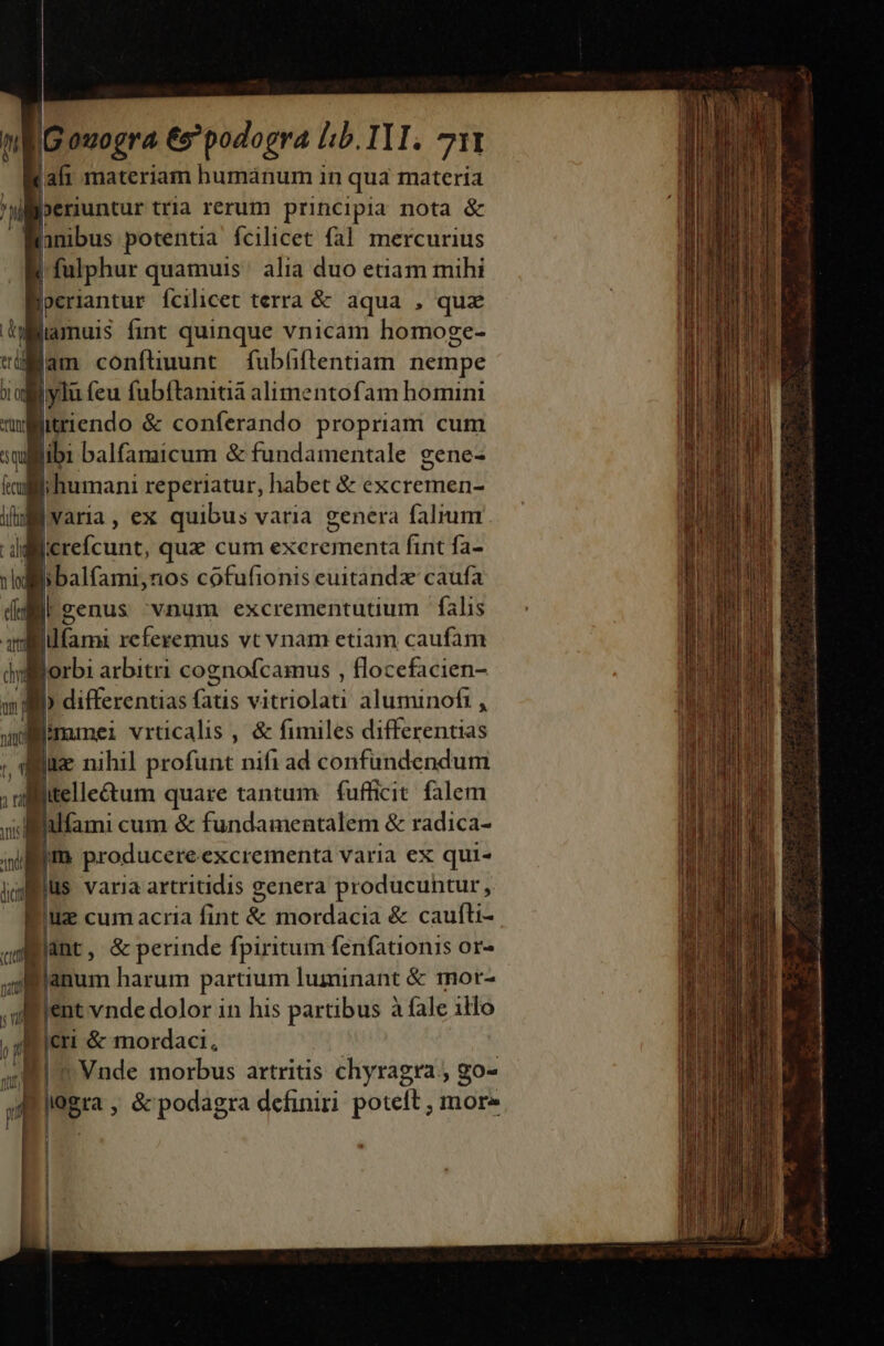 Kali materiam humánum in qua materia periuntur tria rerum principia nota &amp; lhnibus potentia fcilicet fal mercurius 1 fulphur quamuis ' alia duo etiam mihi -»eriantur fcilicet terra &amp; aqua , quz iamuis fint quinque vnicam homoge- jam confluunt fubüiftentiam nempe ylü feu fubftanitiá alimentofam homini fün jitriendo &amp; conferando propriam cum Bibi balfamicum &amp; fundamentale gene- | jihumani reperiatur, habet &amp; excremen- B varia, ex quibus varia genera falium E libalfami,nos cofufionis euitandz caufa  genus vnum excrementutium falis Bilfami referemus vt vnam etiam caufam Wyorbi arbitri cognofcamus , flocefacien- a» differentias fatis vitriolati aluminofi , Bimmei vrticalis , &amp; fimiles differentias iie nihil profunt nifi ad confundendum iitelletum quare tantum fufficit. falem alfami cum &amp; fundamentalem &amp; radica- Eius varia artritidis genera producuntur , ] uz cum acria fint &amp; mordacia &amp; caufti- Bünt, &amp;perinde fpiritum fenfationis or- lanum harum partium luminant &amp; mor- ent vnde dolor in his partibus à fale illo icri &amp; mordaci, | ^ Vnde morbus artritis chyragra ; go- logra , &amp; podagra definiri poteft ; more | ; í Í