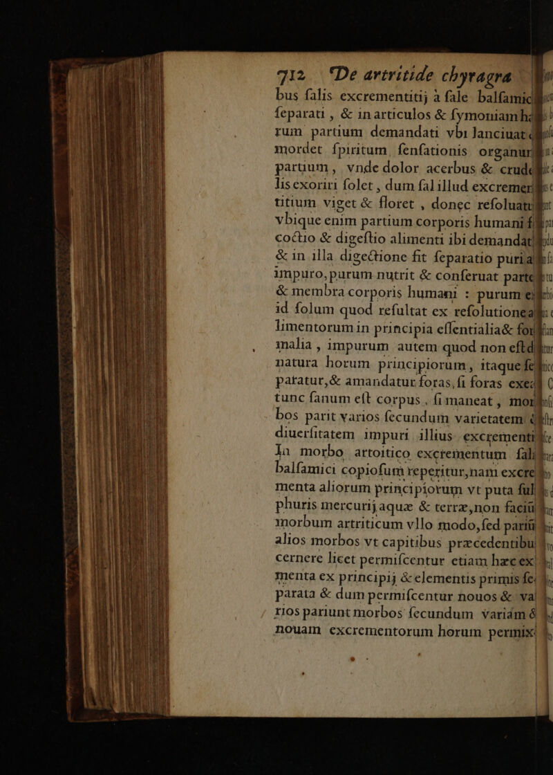 bus falis excrementitij à fale balfamic feparati , &amp; inarticulos &amp; fymoniamh2 run partium demandati vbi lanciuatq | mordet. fpiritum, fenfationis organurgi: paruum, vnde dolor acerbus &amp; crudd lis exoriri folet , dum fal illud excremerg utium viget &amp; floret , donec refoluatull Vbique enim partium corporis humani f coctio &amp; digeflio alimenti ibi demandatle &amp; in illa digectione fit feparatio puriak impuro,purum nutrit &amp; conferuat parte | &amp; membra corporis humani : purum elf id folum quod refultat ex refolutionealf:: limentorumiin principia effentialia&amp; for 1nalia , impurum autem quod non eftd natura horum principiorum, itaque fc. patatur,&amp; amandatur foras,fi foras exe tunc fanum eft corpus , (i maneat , mori bos parit varios fecundum varietatem. (ld diuerfitatem impurt | illius excrementi Ke la morbo artoitico excrementum | falis balfamici copiofum reperitur,nam excrelf menta aliorum principiorum vt puta ful&amp;.. phuris mercuri jaquz &amp; terrz,non faciüif; morbum artriticum vllo modo, fed parti V; alios morbos vt capitibus przcedentibu 3; cernere licet permifcentur etiam hzcex| Yi menta ex principij &amp; elementis primis fe. ü parata &amp; dum permifcentur nouos &amp; val d. 1105 pariunt morbos fecundum variám à d. b nouam excrementorum horum permix: