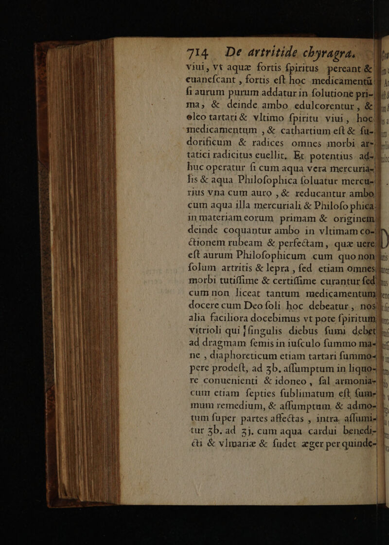 —————— «m o fü (c on cn viui, vt aquz fortis fpiritus pereant &amp;! euanefcant , fortis eft hoc medicamentü | fi aurum purum addatur in folutione pri-3 ma, &amp; deinde ambo. edulcorentur , &amp;B eleo tartati&amp; vltimo fpiritu viui, hocf. nu) medicamentum , &amp; cathartium eft &amp; fu- I. dorificum &amp; radices omnes morbi are) Li tatici radicitus euellit, Et potentius. ad9 Ei. huc operatur fi cum aqua vera rnercurias i Iis &amp; aqua. Philofophica foluatur mercus-j . rus vna cum auro , &amp; reducantur ambo] cum aqua illa mercuriali &amp; Philofo phica d imnmaternameorum primam &amp; originem deinde coquantur ambo in vltimam co-| &amp;ionem rubeam &amp; perfectam, quz uereyl eft aurum Philofophicum .cum quo E folum artritis &amp; lepra , fed. enam omnes uds morbi tutiffime &amp; certiffime curantur fedi: cum non liceat tantum. medicamentum ju: docere cum Deo foli hoc debeatur , nost í alia faciliora docebimus vt pote fpiritumhu vitrioli qui fingulis diebus fumi debet ad dragmam femis in iufculo fummo ma« hif ne , diaphoreticum etiam tartari fummos d. pere prodeft, ad zb. affumptum in liquo- 3; re conuenienti. &amp; idoneo, fal armonia  cum etiam fepties fublimatum eft fume 3 mum remedium, &amp; affumptum. &amp; admos 1 tum fuper partes affectas , intra. affumi- tur 5b. ad 3j. cum aqua. cardui benedi- &amp;i &amp; vlmariz &amp; fudet zger per quinde-