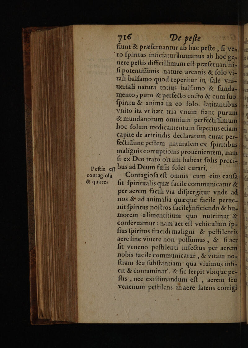 916 — De pefte E | fiunt &amp; przíeruantur ab hac pefte , fi ves, 'xo fpiritus inficiaturihumanus ab hoc ge- | nere peftis difficillimum eft przeferuari ni-| fipotentiffimis nature arcanis &amp; folo vi- 8. tali balfamo quod reperitur in. fale vnis| uerfali natura totius balfamo &amp; fundaz f mento ; puro &amp; perfecto coto &amp; cum fuo (m fpiritu &amp; anima in co folo. latitantibus| 1 vnito ita vt hec tria vnum. fiant purum/$ &amp; mundanorum omnium perfectiffimum f. hoc folum medicamentum fuperius etiam B. capite de artritidis declaratum curat per- d fectiffime pefítem naturalem ex fpiriibus 8 malignis corruptionis prouenientem, nam Il. fi ex Deo trato ortum habeat folis prccis | | Pefis eg Dus ad Deum fulis folet curari, contagiofa Contagiofaeft omnis cum eius caufa ! &amp; quare. — fit fpiritualis qua facile communicatur &amp; | | per aerem facili via difpergitur vnde adj H nos &amp; ad animalia queque facile perue- E nit fpiritus nollros facilelinficiendo &amp; hu- a. morem alimentitium quo nutrimur &amp;| bi conferuamur : nam aer eft vehiculum ip2 | fius fpiritus fracidi maligni &amp; peftilentis | n aere fine viuere non poffumus, &amp; fiaer A. fit veneno peftilenti infectus per aerem |. nobis facile communicatur , &amp; vitam no- a. | tram feu fübítantiam: qua viuimus infi |. cit &amp; Ccontaminat'. &amp; fic ferpit vbique pe- ia füs , nec exiftimandum eft , aerem fcu | ! venenum peftilens inaere latens corrigi |8 A