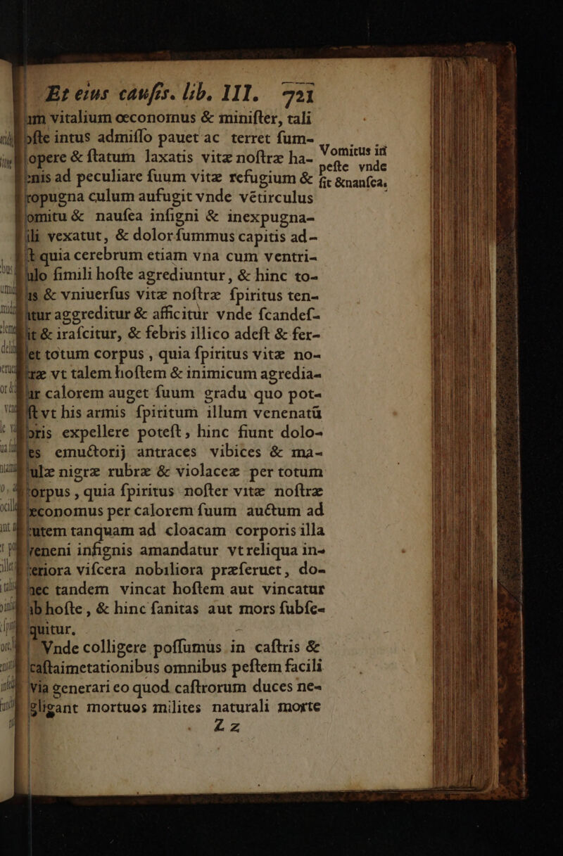 Eam vitalium oeconornus &amp; minifler, tali pfe intus admiflo pauet ac terret fum- opere &amp; ftatum laxatis vitz noftrz ha- ' 9mitus id pefte. vnde enis ad peculiare fuum vitze refugium &amp; f &amp;naníca, pugna culum aufugit vnde vetirculus E. naufea infigni &amp; inexpugna- | s vexatut, &amp; dolorfummus capitis ad- quia JA NYC etiam vna cum ventri- ha fimili hofte agrediuntur, &amp; hinc to- 1a as &amp; vniuerfus vitz noftrz fpiritus ten- UM htur aggreditur &amp; afficitur vnde fcandef- JE. 8 irafcitur, &amp; febris illico adeft &amp; fer- flit totum corpus , quia fpiritus vitz no- Tr vt talem hoftem &amp; inimicum agredia- lur calorem auget fuum gradu quo pot-  P his armis fpititum ibunt venenatü r Fes emuétorij antraces vibices &amp; ma- Mule nigrz rubrx &amp; violacez per totum E. quia fpiritus nofter vite. noflrz 'economus per calorem fuum auctum ad Biutem tanquam ad. cloacam corporis illa Preneni infignis amandatur vtreliqua in- | Bora vifcera nobiliora praferuet , do- /ÉMec tandem vincat hoftem aut vincatur ;b hofte, &amp; hinc fanitas aut mors fubfc- quitur, ! Vnde colligere poffumus in caftris &amp; taftaimetationibus omnibus peftem facili via generari eo quod caftrorum duces ne- gligan: mortuos inilites naturali morte Zz EENDNEDIEERESC TUAE RESDEREEEEERESE dius cis idori arat. c Rn. dai M du, té A