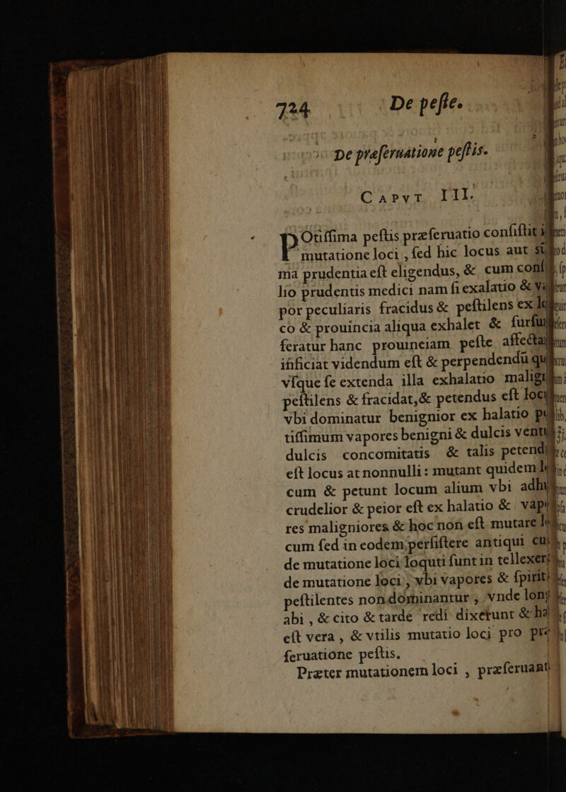 7^4 De pefie.  ? A ] pe praeruatione pelis I. Carvr. IIL ' 31 - P Otiffima peflis przferuatio confiftit i he [ mutatione loci , fed hic locus aut stc ma prudentia eft eligendus, &amp;. cum conf, T lio prudentis medici nam fiexalatio &amp; Vill por peculiaris fracidus &amp; peftilens ex lik: co &amp; prouincia aliqua exhalet &amp; furfuli: feratur hanc. prouinciam peíte affectalls ifificiat videndum eft &amp; perpendendü qula víque fe extenda illa exhalatio maligil: peftilens &amp; fracidat,&amp; petendus eft locis vbi dominatur benignior ex halatio puji tiffimum vapores benigni &amp; dulcis venti H dulcis concomitatis d talis petendi bo eít locus at nonnulli : mutant quidem li. cum &amp; petunt locum alium vbi adhi, crudelior &amp; peior eft ex halauio &amp; vapt b. res maligniores &amp; hoc non eft mutare m cum fed in eodem perfiftere antiqui cui h de mutatione loci loquti funt in tellexerid; de mutatione loci, vbi vapores &amp; fpiriti si eftilentes non dominantur , vnde lonrs, abi , &amp; cito &amp; tarde redi dixetunt &amp; ha eft vera , &amp; vtilis mutatio loci pro pi ki feruatione peftis. | Prater mutationem loci , praferuant