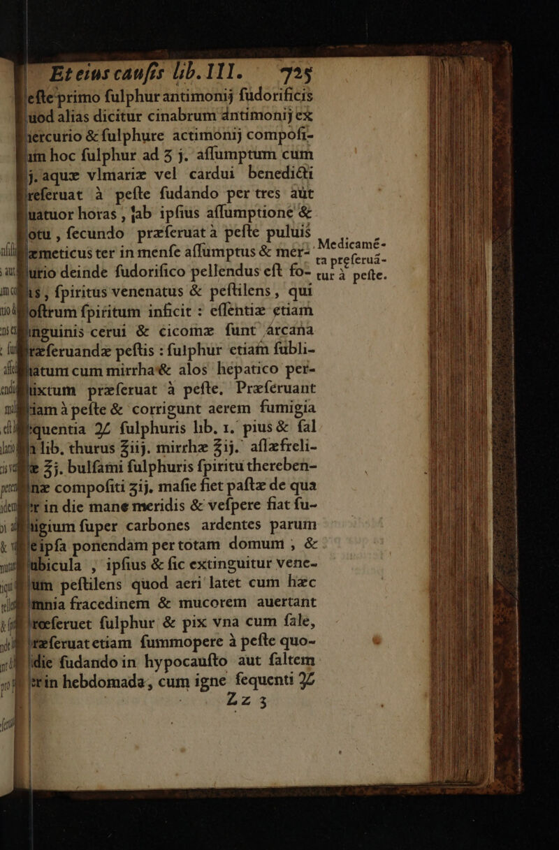 lefte primo fulphur antimonij fudorificis 'uod alias dicitur cinabrum dntimonij ex | | ercurio &amp; fulphure actimonij compofr- iim hoc fulphur ad 5 j. affumptum cum j.aqux vlmarim vel cardui benedi ireferuat à peíte fudando per tres aut Buatuor horas , jab ipfius a(lumptione &amp; fotu, fecundo przíeruatà pefte puluis emeticus ter in menfe affumptus &amp; mer- jurio deinde fudorifico pellendus eft fo- Bis , fpiritus venenatus &amp; peftilens, qui Boftrum fpiritum inficit : effentiz etiam /nguinis cerui &amp; cicomzx funt árcana feferuandz peftis : futphur etiain fubli- liatum cum mirrha'&amp; alos hepatico per- Büüxtum przíeruat à pefte. Preféruant Biamàpefte &amp; corrigunt aerem fumigia quentia 25 fulphuris lib. 1. pius &amp; fal L | n lib. thurus Ziij. mirrhz 2j. aflzfreli- que 57. bulfami fulphuris fpiritu thereben- Binz compofiti 5ij, mafie fiet paftz de qua rin die mane meridis &amp; vefpere fiat fu- Biigium fuper carbones ardentes parum leipfa ponendam per totam domum ;, &amp; Bubicula , ipfius &amp; fic extinguitur vene- jum peftilens quod aeri latet cum hzc mnia fracedinem &amp; mucorem auertant Hireeferuet fulphur &amp; pix vna cum fale, Itzferuatetiam fummopere à pefte quo- iM iidie fudando in hypocaufto aut faltem E itin hebdomada, cum igne fequenti 22 E Ez Medicamé- ta preferuá- tur à peíte.