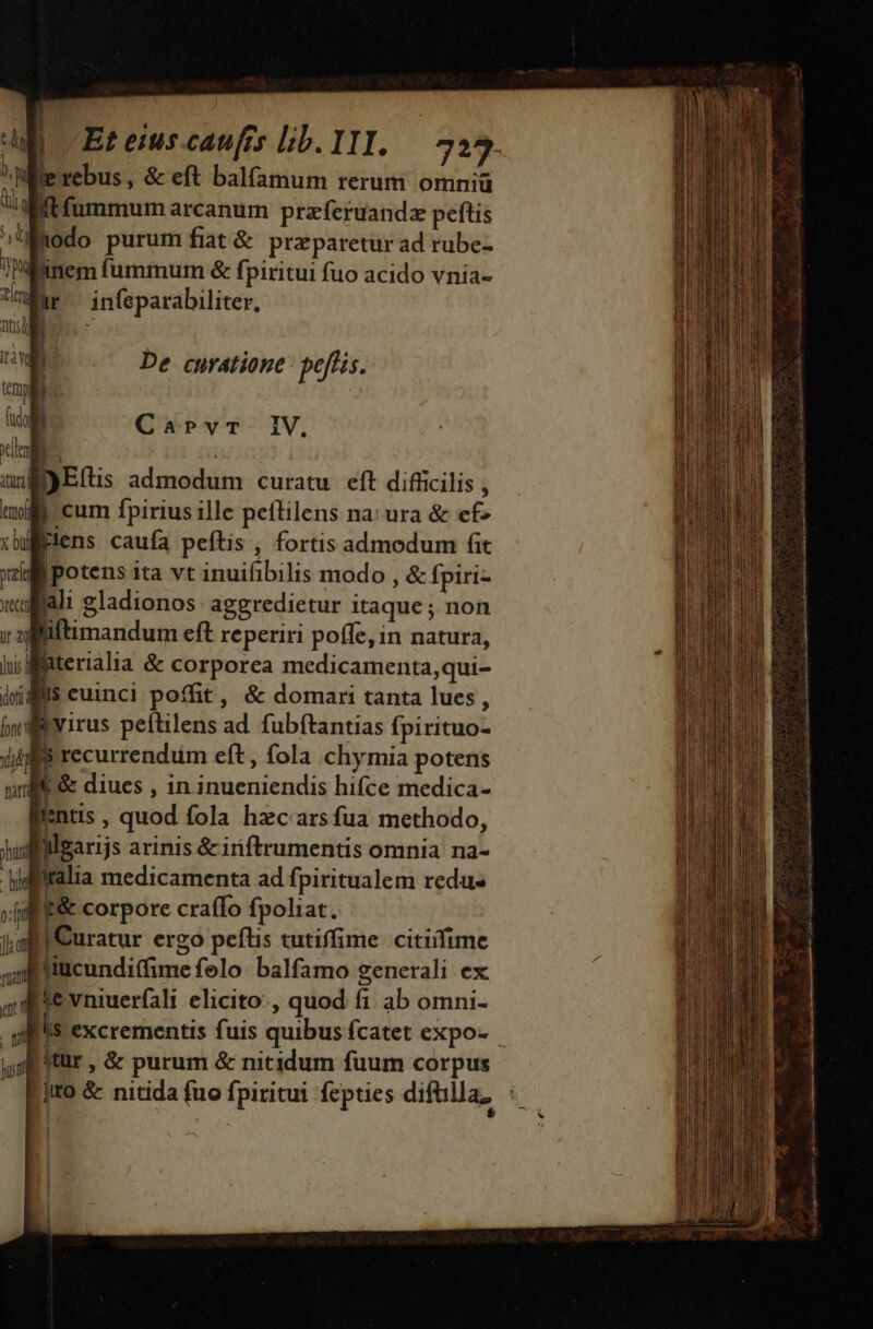 De curatione: peffis. Carvr-. IV, )E(tis admodum curatu. eft difficilis , | | cum fpirius ille peílilens na: ura &amp; ef» plens caufa peftis , fortis admodum fit |potens ita vt inuifibilis modo , &amp; fpiri- lali gladionos. aggredietur itaque ; non Biftimandum eft reperiri poffe, in natura, jWfaterialia &amp; corporea medicamenta,qui- igiis cuinci poffit, &amp; domari tanta lues, | bvirus peítilens ad. fubftantias fpirituo- | : recurrendiüm eft, fola chymia potens L&amp; diues , in inueniendis hifce medica- entis , quod fola hzc'ars fua methodo, ilgarijs arinis &amp;iriftrumentis omnia na- tidfitalia medicamenta ad fpiritualem redu» xf f&amp; corpore craffo fpoliat. i jii Curatur ergo pefüis tutiffime citiifime 4: iucunditfime felo. balfamo generali ex ie vniuer(ali elicito-, quod fi. ab omni- ls excrementis fuis quibus fcatet expo- |Itür , &amp; purum &amp; nitidum fuum corpus jito &amp; nitida fuo fpiritui fepties difülla, « nu