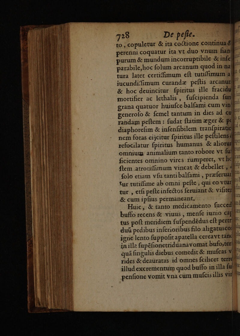 7298 De pefie. | to , copuletur &amp; ita coctionc continua d| à; pererini coquatur ita vt duo vnum fian 3j urum &amp; mundum incorruptibile &amp; infelf ^ parabile,hoc folum arcanum quod in na] i tura latet certiffimum eft tutiffimum ag iucundifimum curandz peftis arcanum &amp; hoc deuincitur fpiritus ille fracidug mortifier ac lethalis , fufcipienda fu | grana quatuor huiufce balíami cum xil generofo &amp; femel tantum in dies ad. cuf randam peftem : fudat ftaum zger &amp; pe diaphorefim &amp; infenfibilem tranípira T nem foras eijcitur fpiritus ille peftilensdt refocilatur fpiritus humanus &amp; alioru omnium animalium tanto robore vt fult ficientes omnino vires rumperet, vt hor flem atrotiffimum vincat &amp; debellet ; 4f folo etiam vfu tanti balfami , pracferuat) tur tutiffime ab omni pefle , qui eo vtur p tur , etfi pefteinfectos feruiant &amp; vifitenj fia &amp; cum ipfius permaneant, » Huic, &amp; tanto medicamento fucced]^' buffo recens &amp; viuus , menfe iunio capt tus poft rneridiem fufpendedus eft pert ^» duü pedibus inferioribus filo aligatusco; n igne lento fuppofit apatella cereavt tam x ánille fupéfionetriduanavomat bufo;ter| f quá fingulis diebus comedit &amp; mufcas vie rides &amp; deauratas id omnés fcilicet terrQ illud excrementum quod buífo in illa fuf penfione vomit vna cum mufcis illis vir d ' |  f uc Í M ld Wi mi OCT