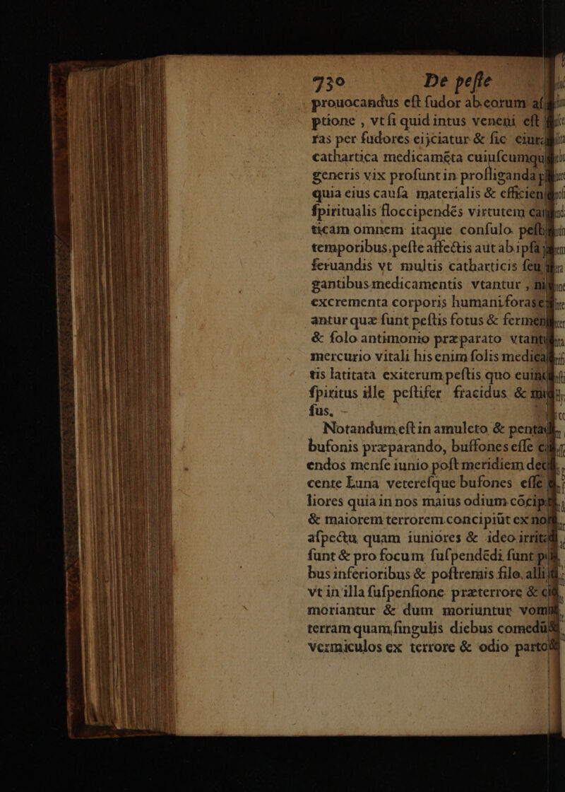 prouocandus eft fudor abeorum a(ii ptione , vtfi quid i intus veneni eft: ras per fudores eijciatur &amp; fic cM ! cathartica medicaméta cu Ícumqu | generis vix profuntin M quia eius caufa. materialis &amp; efficien| fpiritualis floccipendés virtute cai ticam omnem itaque confulo. petti ] temporibus,pefte affcé&amp;tis aut ab ipfa feruandis vt multis catharticis feu lf gantibus medicamentis vtantur , Bi excrementa corporis humaniforatil antur que funt Ropa pius &amp; fern AT ar Ecc Aer deii ia EES- : pe SE -- yit pco - eco —- fus. * | Notandum eíl in amulcto &amp; pentad bufonis przparando, buífones effe c; endos menfe iunio poft meridiem deg cente Euna vetercíque bufones eíle | liores quia in nos maius odium cócipyt &amp; maiorem terrorem concipiüt ex noit. afpc&amp;u quam iuniores &amp; ideo irritat | funt &amp; pro focum fufpendedi funt pil bus inferioribus &amp; poftremis filo, alli vt in illa fufpenfione przterrore &amp; cid moriantur &amp; dum moriuntur vot | terram quam fingulis diebus comedi ! vermiculos cx terrore &amp; odio parto |