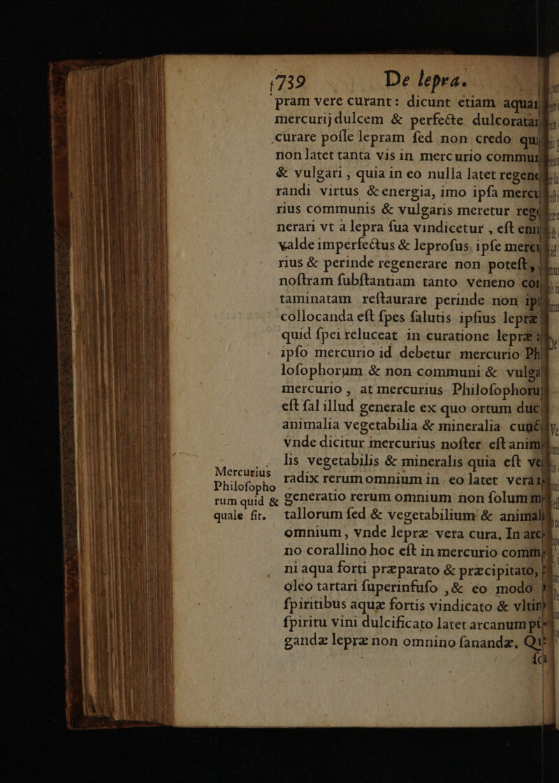 (739 De lepra. wo pram vere curant: dicunt etiam aquai; mercurij dulcem &amp; perfecte dulcorata | curare pofle lepram fed non credo qui non latet tanta vis in mercurio commulll., &amp; vulgari , quia 1n eo nulla latet regendl. ; randi virtus &amp;energia, imo ipfa mercud i. rius communis &amp; vulgaris meretur regi. nerari vt à lepra fua vindicetur , eft eni. valde imperfectus &amp; leprofus. ipfe mere rius &amp; perinde regenerare non poteft, (4... noftram fubftantiam tanto veneno coij  taminatam reflaurare perinde non ipii... collocanda eft fpes falutis 1pfius lepra] quid fpei reluceat in curatione lepra ipfo mercurio id debetur mercurio Ph lofophorum &amp; non communi &amp; vulga mercurio , at mercurius. Philofophoru eft fal illud generale ex quo ortum ducj animalia vegetabilia &amp; mineralia cugélfy, vnde dicitur mercurius nofler eftaniml.. .. lis vegetabilis &amp; mineralis quia eft vell. Phicfopho radix rerum omnium in. eo latet veru k rum quid &amp; Seneratio rerum omnium non folummd quale fi. tallorum fed &amp; vegetabilium &amp; animali omnium , vnde leprz- vera cura, In atc no corallino hoc eft in mercurio comm ni aqua forti prz parato &amp; przcipitato, I. oleo tartari fuperinfufo ,&amp; eo modo 9 | fpiritibus aquz fortis vindicato &amp; vltiny fpiritu vini dulcificato latet arcanum pt] gandz leprz non omnino fanandz, Qu Íc pil 1 D Di —— Q d Lacum cius 0, D D | | |