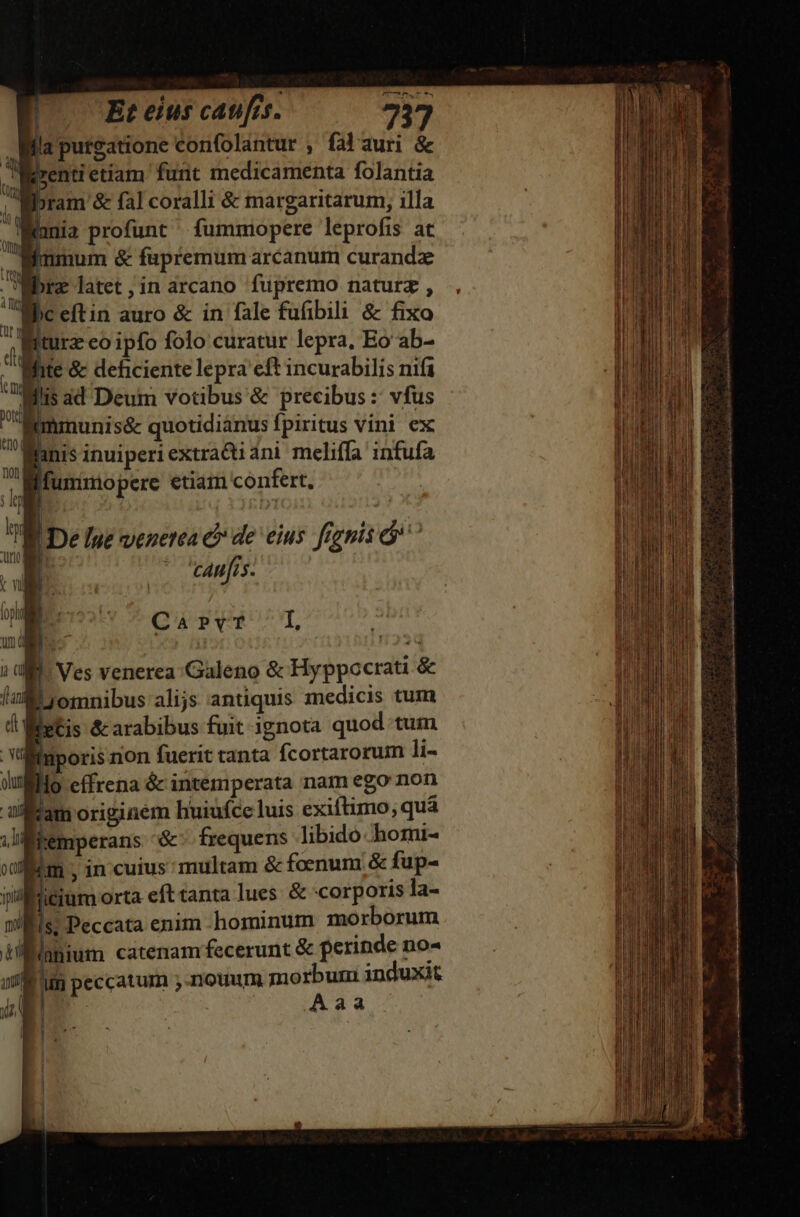 omes tne wo! (Et eius caufis. 73 Wa purgatione confolantur , falauri &amp; ipenti etiam funt medicamenta folantia ; Woram &amp; fal coralli &amp; margaritarum, illa T : nia profunt fummiopere leprofis at qinmum &amp; fapremum arcanum curand Bbrz latet ;in arcano fupremo naturz , Wbceftin auro &amp; in fale fufibili &amp; fixo turz eo ipfo folo curatur lepra, Eo ab- White &amp; deficiente lepra eft incurabilis nif filis ad Deum votibus &amp; precibus : vfus gnmnunis&amp; quotidianus fpiritus vini ex fanis inuiperi extradiani meliffa infufa : Ifunimo pere etiam confert, | 5 | | De lue venetea &amp; de eius frgnis ^ cAn[rs. QERVRUCÁT i | Ves venerea: Galeno &amp; Hyppocrati &amp; Ljomnibus alijs antiquis medicis tum etis &amp; arabibus fuit ignota quod tum lüuporis non fuerit tanta fcortarorum li- llo effrena &amp; intemperata nam ego non Ibam originem huiufceluis exiftimo; quà Wiemperans '&amp;- frequens libido hori- im ; in cuius multam &amp; foenum &amp; fup- Micium orta eft tanta lues. &amp; corporis la- Wis; Peccata enim -hominum morborum Manhnium catenam. fecerunt &amp; perinde no- Lim peccatum ;-nouum morbum induxit | Aaa