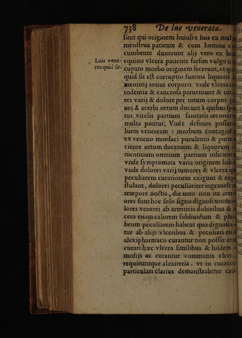 funt qui originem huiufce luis ex mullis .. menílrua patiente &amp; cum. homine cii, cumbente duxerunt alij vero ex bij b Luis vene- equino vlcera patiente farfim vulgo nj T rcaquid fit: eupato morbo originem fecerunt, ^t qui. quid fit eft corruptio fumma liquoris l7 inentitij totius corporis vnde vlcera dig rodentia &amp; cancrofa perueniunt &amp; tug res varij &amp; dolore per totum corpus 9l. . ues &amp; acerbi ortum ducunt à quibus fpi m tus vitalis partium | fanitatis oeconorl. inulta patitur, Vnde. definire poffüri luem veneream : morbum contagiof ex veneno mordaci purulento &amp; putte ciente ortum ducentem &amp; liquorum; mentiuum omnium partium inficient vnde fymptomata varia originem hab vnde dolores varij tumores &amp; vlcera peculiarem curationem exigunt &amp; exp ftulant , dolores peculiariter ingrauefe » tempore noctis , die uero non ita ace yr ; m pan ores funthoc folo figno dignofcunciros i Ap lores venerei ab artriticis doloribus &amp; / i [58 : cera etiam calorem fubliuidum | &amp; plulf ^ beum péculiarem habent quo dignofeuf  r An E e4 M. Lo ERU | tur-ab alijs vlceribus. &amp; peculiari eun alexipharmaco curantur non poflüt eny curari hzc vlcera fimilibus &amp; hifdetm | imedijs ac. curantur. communis | vlcerjy requiruntque alexiteria. vt in curatio particular clarius demonflrabitur. cai ü (aM i fun i tp au | NE Ito bn L] 1 Li Sc ECC Dae n a - - » tme di M ruens rn RR, E ] —- - — —  - — — penc. grupo z-— E c» Um REL o m m : I - oem hu ic pm e -— * ofa ——OÀMÓÀ V wt m Ur Y cmd C Ned 26 5 — 7 T -— e e aie EE Re Ó! B N l ] ir] lur f ! 1 |J ! l E j
