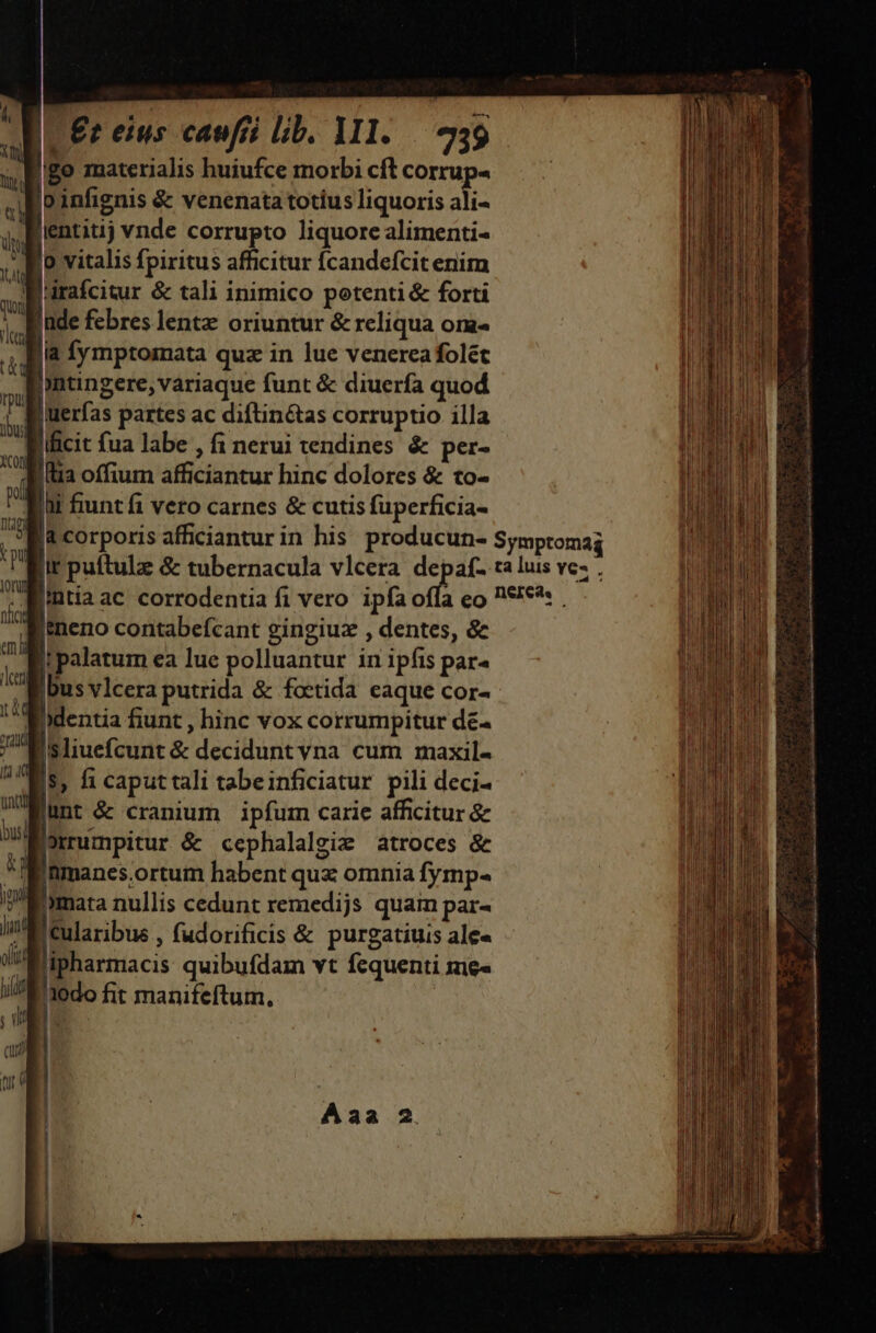 E go materialis huiufce morbi cft corrup- Woinfignis &amp; venenata totíus liquoris ali- Tientitij vnde corrupto liquore alimenti- Ko vitalis fpiritus afficitur Ícandefcit enim Wrirafcitur &amp; tali inimico potenti &amp; forti Inde febres lentz oriuntur &amp; reliqua om fia fymptomata quz in lue venercafolet Pontingere, variaque funt &amp; diuerfa quod Juerfas partes ac diftin&amp;tas corruptio illa Ilficit fua labe , fi nerui tendines &amp; per- filia offium afficiantur hinc dolores &amp; to- : i funt fi vero carnes &amp; cutis fuperficia- ja corporis afficianturin his producun- Symptomag Bir puftulz &amp; tubernacula vlcera um ta luis ve- . Rintia ac corrodentia fi vero ipfaofla eo P€:€*: iÀneno contabefcant gingiuz , dentes, &amp; Ri palatum ea lue polluantur in ipfis par- , unt &amp; cranium ipfum carie afficitur &amp; Bornumpitur &amp; cephalalgiz atroces &amp; f Inmanes.ortum habent quz omnia fymp- iP'Emara nullis cedunt remedijs quam par- Iia cularibus , fudorificis &amp; purgatiuis ale« Wipharmacis quibufdam vt fequenti me«  I'jodo fit manifeftum, : EL [UE cu a : ind m - —€—— Ium EU aii edi - - ———oÓÓ na Dor adsis co tn a joa ta cdi is —m » * [ECCE 7 fee cr. RT -——— ———————M—Éo€€— e! S